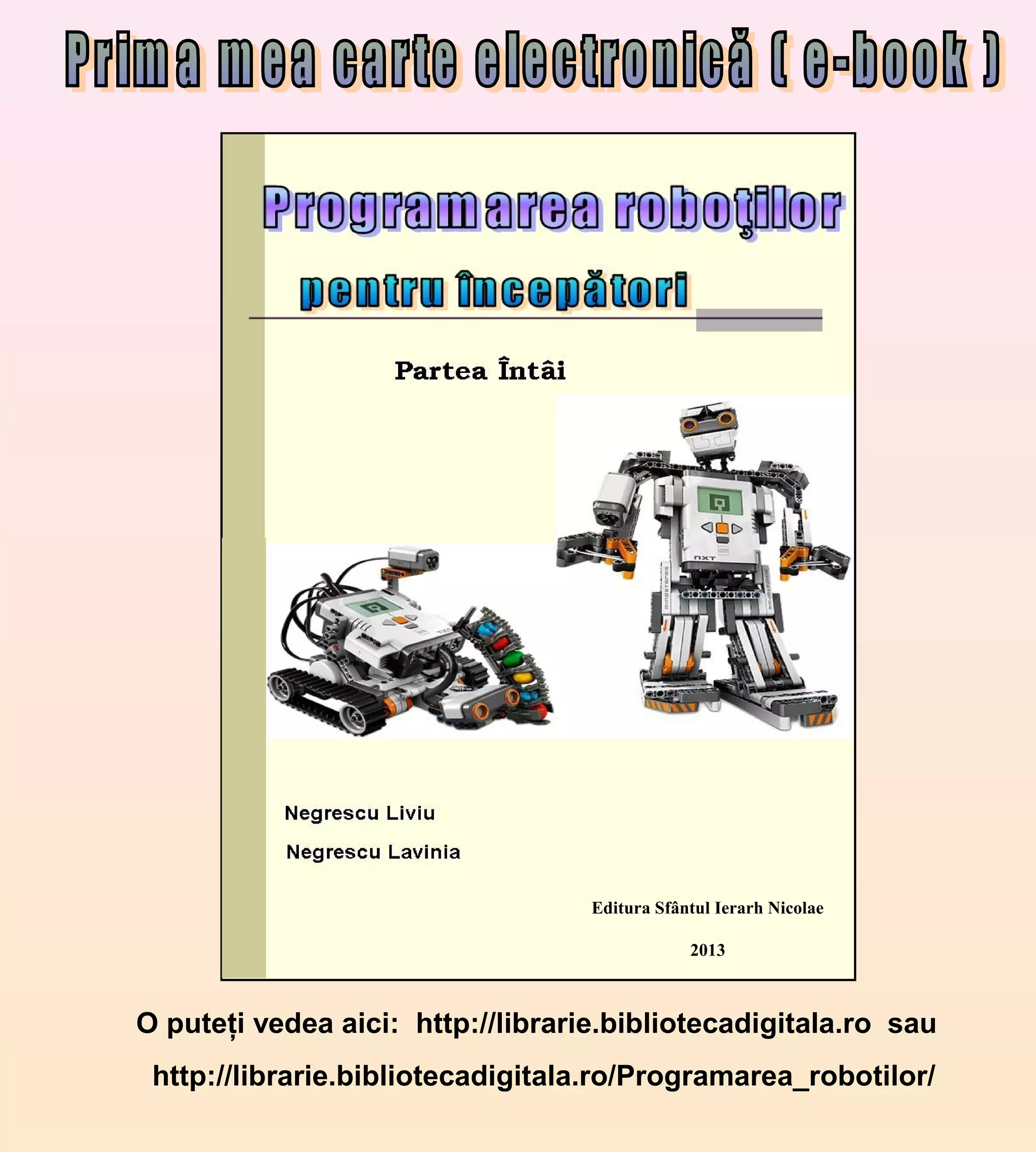 Editura Sfântul Ierarh Nicolae
2013
O puteţi vedea aici: http://librarie.bibliotecadigitala.ro sau
http://librarie.bibliotecadigitala.ro/Programarea_robotilor/