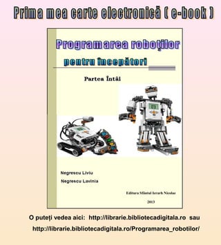 Editura Sfântul Ierarh Nicolae

                                               2013



O puteţi vedea aici: http://librarie.bibliotecadigitala.ro sau
 http://librarie.bibliotecadigitala.ro/Programarea_robotilor/
 
