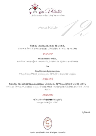 Christophe Carlier- Chef des cuisines
Menu Plaisir
12Filet de caille au foie gras de canard,
Choux et farce à gratin pressés, vinaigrette à l’huile de noisette


Plie cuite sur arêtes,
Bouillon sauce soja et citronnelle, julienne de légumes et shitakee
Ou
Risotto aux champignons,
Pain de mie Melba, jambon noir de Bigorre et jeunes pousses


Fromage de Mélanie Roumanille pour la vache ou de Yannick Borel pour la chèvre,
Chips de parmesan, gelée de piment d’Espelette et chlorophylle de blettes, brioche à l’huile
d’olive


Poire Cascade pochée au Syrah,
Nougatine et jus réduit

39 euros
Toutes nos viandes sont d’origine Française.
 