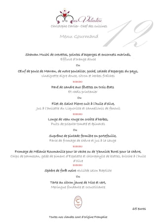Christophe Carlier- Chef des cuisines
Menu Gourmand
12Shawan Mushi de crevettes, pointes d’asperges et encornets marinés,
Effluve d’orange douce
Ou
Œuf de poule de Marran, de notre poulailler, poché, salade d’asperges du pays,
vinaigrette aigre douce, citron et herbes fraîches
 
Pavé de sandre aux févettes en trois états
Et radis printanier
Ou
Filet de Saint Pierre cuit à l’huile d’olive,
Jus à l’anisette du Liquoriste et cannellonis de fenouil


Longe de veau rouge en croûte d’herbes,
Puits de polenta tomaté et épinards
Ou
Suprême de pintade fermière en portefeuille,
Farce de fromage de chèvre et jus à la sauge


Fromage de Mélanie Roumanille pour la vache ou de Yannick Borel pour la chèvre,
Chips de parmesan, gelée de piment d’Espelette et chlorophylle de blettes, brioche à l’huile
d’olive

Sphère de forêt noire revisitée selon Baptiste
Ou
Tarte au citron jaune de Nice et vert,
Meringue fondante et croustillante
65 euros
Toutes nos viandes sont d’origine Française
 