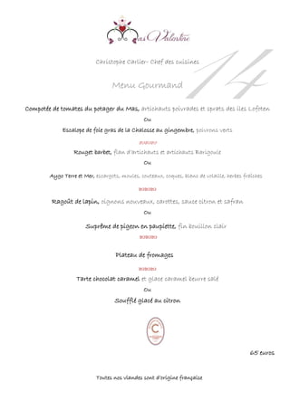 14Christophe Carlier- Chef des cuisines
Menu Gourmand
Compotée de tomates du potager du Mas, artichauts poivrades et sprats des iles Lofoten
Ou
Escalope de foie gras de la Chalosse au gingembre, poivrons verts


Rouget barbet, flan d’artichauts et artichauts Barigoule
Ou
Aygo Terre et Mer, escargots, moules, couteaux, coques, blanc de volaille, herbes fraîches



Ragoût de lapin, oignons nouveaux, carottes, sauce citron et safran
Ou
Suprême de pigeon en paupiette, fin bouillon clair


Plateau de fromages


Tarte chocolat caramel et glace caramel beurre salé
Ou
Soufflé glacé au citron
65 euros
Toutes nos viandes sont d’origine française
 