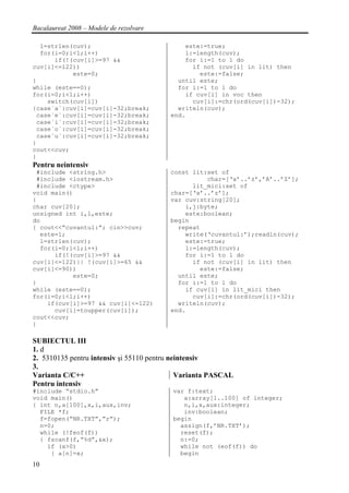 Bacalaureat 2008 – Modele de rezolvare

  l=strlen(cuv);                             este:=true;
  for(i=0;i<l;i++)                           l:=length(cuv);
      if(!(cuv[i]>=97 &&                     for i:=1 to l do
cuv[i]<=122))                                  if not (cuv[i] in lit) then
           este=0;                               este:=false;
}                                          until este;
while (este==0);                           for i:=1 to l do
for(i=0;i<l;i++)                             if cuv[i] in voc then
    switch(cuv[i])                             cuv[i]:=chr(ord(cuv[i])-32);
{case`a`:cuv[i]=cuv[i]-32;break;           writeln(cuv);
 case`e`:cuv[i]=cuv[i]-32;break;         end.
 case`i`:cuv[i]=cuv[i]-32;break;
 case`o`:cuv[i]=cuv[i]-32;break;
 case`u`:cuv[i]=cuv[i]-32;break;
}
cout<<cuv;
}
Pentru neintensiv
 #include <string.h>                     const lit:set of
 #include <iostream.h>                             char=[‘a’..’z’,’A’..’Z’];
 #include <ctype>                              lit_mici:set of
void main()                              char=[‘a’..’z’];
{                                        var cuv:string[20];
char cuv[20];                                i,j:byte;
unsigned int i,l,este;                       este:boolean;
do                                       begin
{ cout<<”cuvantul:”; cin>>cuv;             repeat
  este=1;                                    write(‘cuvantul:’);readln(cuv);
  l=strlen(cuv);                             este:=true;
  for(i=0;i<l;i++)                           l:=length(cuv);
      if(!(cuv[i]>=97 &&                     for i:=1 to l do
cuv[i]<=122)|| !(cuv[i]>=65 &&                 if not (cuv[i] in lit) then
cuv[i]<=90))                                     este:=false;
           este=0;                         until este;
}                                          for i:=1 to l do
while (este==0);                             if cuv[i] in lit_mici then
for(i=0;i<l;i++)                               cuv[i]:=chr(ord(cuv[i])-32);
    if(cuv[i]>=97 && cuv[i]<=122)          writeln(cuv);
      cuv[i]=toupper(cuv[i]);            end.
cout<<cuv;
}

SUBIECTUL III
1. d
2. 5310135 pentru intensiv şi 55110 pentru neintensiv
3.
Varianta C/C++                               Varianta PASCAL
Pentru intensiv
#include “stdio.h”                       var f:text;
void main()                                 a:array[1..100] of integer;
{ int n,a[100],x,i,aux,inv;                 n,i,x,aux:integer;
  FILE *f;                                  inv:boolean;
  f=fopen(“NR.TXT”,”r”);                 begin
  n=0;                                     assign(f,’NR.TXT’);
  while (!feof(f))                         reset(f);
  { fscanf(f,”%d”,&x);                     n:=0;
    if (x>0)                               while not (eof(f)) do
     { a[n]=x;                             begin
10
 