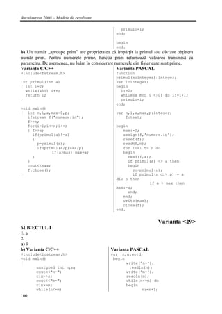 Bacalaureat 2008 – Modele de rezolvare

                                                 primul:=i;
                                               end;

                                               begin
                                               end.
b) Un număr „aproape prim” are proprietatea că împărţit la primul său divizor obţinem
număr prim. Pentru numerele prime, funcţia prim returnează valoarea transmisă ca
parametru. De asemenea, nu luăm în considerare numerele din fişier care sunt prime.
Varianta C/C++                                  Varianta PASCAL
#include<fstream.h>                            function
                                               primul(a:integer):integer;
int primul(int a)                              var i:integer;
{ int i=2;                                     begin
  while(a%i) i++;                                i:=2;
  return i;                                      while(a mod i <>0) do i:=i+1;
}                                                primul:=i;
                                               end;
void main()
{ int n,i,a,max=0,p;                           var n,i,a,max,p:integer;
   ifstream f("numere.in");                        f:text;
   f>>n;
   for(i=1;i<=n;i++)                           begin
   { f>>a;                                        max:=0;
     if(primul(a)!=a)                             assign(f,'numere.in');
     {                                            reset(f);
       p=primul(a);                               read(f,n);
       if(primul(a/p)==a/p)                       for i:=1 to n do
              if(a>max) max=a;                    begin
     }                                              read(f,a);
   }                                                if primul(a) <> a then
   cout<<max;                                       begin
   f.close();                                         p:=primul(a);
}                                                     if primul(a div p) = a
                                               div p then
                                                              if a > max then
                                               max:=a;
                                                    end;
                                                  end;
                                                  write(max);
                                                  close(f);
                                               end.


                                                                   Varianta <29>
SUBIECTUL I
1. a
2.
a) 9
b) Varianta C/C++                           Varianta PASCAL
#include<iostream.h>                        var n,m:word;
void main()                                  begin
{                                                  write('n=');
       unsigned int n,m;                            readln(n);
       cout<<"n=";                                 write('m=');
       cin>>n;                                     readln(m);
       cout<<"m=";                                 while(n<=m) do
       cin>>m;                                     begin
       while(n<=m)                                        n:=n+1;
100
 