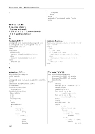 Bacalaureat 2008 – Modele de rezolvare

}                                            p:=p*x;
                                            end;
                                          end;
                                          writeln('produsul este ',p);
                                          end.

SUBIECTUL III
1. c pentru intensiv,
 d pentru neintensiv
2. 123 12 1 0 1 2 3 pentru intensiv,
 1 2 3 pentru neintensiv
3.
a)
Varianta C/C++                           Varianta PASCAL
unsigned int multipli(unsigned int       function multipli(a,b,c:word):word;
a,unsigned int b,unsigned int c)         var i:word;
{unsigned int i;                         begin
i=a;                                      i:=a;
if(i<=b)                                  if i<=b then
 if(i%c==0)                                if i mod c=0 then
  return 1+multipli(i+c,b,c);                multipli:=1+multipli(i+c,b,c)
 else                                      else
  return multipli(i+1,b,c);                  multipli:=multipli(i+1,b,c)
else                                      else
  return 0;                                  multipli:=0;
}                                        end;

4.

a)Varianta C/C++                          Varianta PASCAL
#include<fstream.h>                       var n,m,i,k,s,ok:word;
void main()                                   a:array[1..100] of word;
{                                             b:array[1..100] of word;
unsigned int n,m,i,k,s,a[100],b[100],         fin:text;
ok=0;                                     begin
ifstream fin("numere.in");                       ok:=0;
fin>>n>>m;                                       assign (fin,'numere.in');
for(i=1;i<=n;i++)                                reset(fin);
  fin>>a[i];                                     read(fin,n,m);
for(i=1;i<=m;i++)                                for i:=1 to n do
 fin>>b[i];                                             read(fin,a[i]);
 k=1;                                            for i:=1 to m do
 i=1;                                                   read(fin,b[i]);
 while(i<=m)                                     k:=1;
 {                                               i:=1;
  s=0;                                           while(i<=m) do
  while(k<=n)                                    begin
  {                                                     s:=0;
       s=s+a[k];                                        while(k<=n) do
       if(s<b[i])                                        begin
              k++;                                        s:=s+a[k];
       else                                               if(s<b[i]) then
         if(s==b[i])                                           k:=k+1
          {                                               else
              i++;                                          if(s=b[i]) then
              k++;                                             begin
              break;                                                  i:=i+1;
102
 