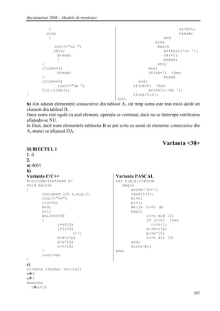 Bacalaureat 2008 – Modele de rezolvare

           }                                                                     k:=k+1;
          else                                                                   break;
           {                                                           end
                                                                   else
              cout<<"nu ";                                          begin
              ok=1;                                                    writeln('nu ');
                break;                                                 ok:=1;
                }                                                      break;
        }                                                           end;
        if(ok==1)                                               end;
               break;                                           if(ok=1) then
        }                                                              break
        if(ok==0)                                         end;
               cout<<"da ";                             if(ok=0) then
        fin.close();                                           writeln('da ');
}                                                       close(fin);
                                                end.
b) Am adunat elementele consecutive din tabloul A, cât timp suma este mai mică decât un
element din tabloul B.
Daca suma este egală cu acel element, operaţia se continuă, dacă nu se întrerupe verificarea
afişându-se NU.
In final, dacă toate elementele tabloului B se pot scrie ca sumă de elemente consecutive din
A, atunci se afişează DA.

                                                                        Varianta <30>
SUBIECTUL I
1. d
2.
a) 4061
b)
Varianta C/C++                                 Varianta PASCAL
#include<iostream.h>                           var n,m,p,c:word;
void main()                                       begin
{                                                     write('n=');
       unsigned int n,m,p,c;                          readln(n);
       cout<<"n=";                                    m:=0;
       cin>>n;                                        p:=1;
       m=0;                                           while (n>0) do
       p=1;                                           begin
       while(n>0)                                            c:=n mod 10;
       {                                                     if (c>0) then
              c=n%10;                                          c:=c-1;
              if(c>0)                                        m:=m+c*p;
                     c--;                                    p:=p*10;
              m=m+c*p;                                       n:=n div 10;
              p=p*10;                                 end;
              n=n/10;                                 write(m);
       }                                       end.
       cout<<m;
}
c)
citeste n(numar natural)
m 0
p 1
executa
  c n%10
                                                                                        103
 