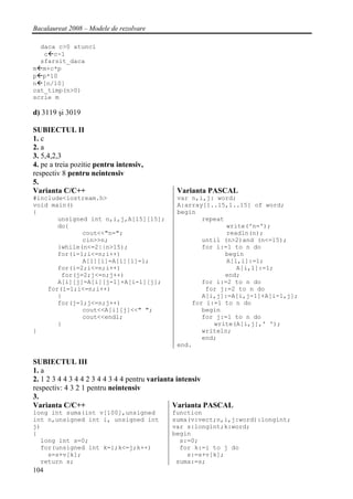 Bacalaureat 2008 – Modele de rezolvare

  daca c>0 atunci
   c c-1
  sfarsit_daca
m m+c*p
p p*10
n [n/10]
cat_timp(n>0)
scrie m

d) 3119 şi 3019

SUBIECTUL II
1. c
2. a
3. 5,4,2,3
4. pe a treia pozitie pentru intensiv,
respectiv 8 pentru neintensiv
5.
Varianta C/C++                               Varianta PASCAL
#include<iostream.h>                         var n,i,j: word;
void main()                                  A:array[1..15,1..15] of word;
{                                            begin
       unsigned int n,i,j,A[15][15];                repeat
       do{                                                 write('n=');
              cout<<"n=";                                  readln(n);
              cin>>n;                               until (n>2)and (n<=15);
       }while(n<=2||n>15);                          for i:=1 to n do
       for(i=1;i<=n;i++)                                   begin
              A[1][i]=A[i][1]=1;                           A[1,i]:=1;
       for(i=2;i<=n;i++)                                      A[i,1]:=1;
        for(j=2;j<=n;j++)                                  end;
       A[i][j]=A[i][j-1]+A[i-1][j];                 for i:=2 to n do
    for(i=1;i<=n;i++)                                for j:=2 to n do
       {                                            A[i,j]:=A[i,j-1]+A[i-1,j];
       for(j=1;j<=n;j++)                         for i:=1 to n do
              cout<<A[i][j]<<" ";                   begin
              cout<<endl;                           for j:=1 to n do
       }                                               write(A[i,j],' ');
}                                                   writeln;
                                                    end;
                                             end.

SUBIECTUL III
1. a
2. 1 2 3 4 4 3 4 4 2 3 4 4 3 4 4 pentru varianta intensiv
respectiv: 4 3 2 1 pentru neintensiv
3.
Varianta C/C++                                  Varianta PASCAL
long int suma(int v[100],unsigned          function
int n,unsigned int i, unsigned int         suma(v:vect;n,i,j:word):longint;
j)                                         var s:longint;k:word;
{                                          begin
  long int s=0;                              s:=0;
  for(unsigned int k=i;k<=j;k++)             for k:=i to j do
    s=s+v[k];                                  s:=s+v[k];
  return s;                                 suma:=s;
104
 