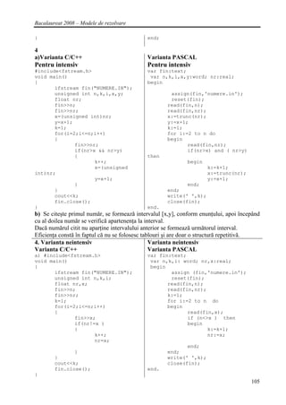 Bacalaureat 2008 – Modele de rezolvare

}                                            end;

4
a)Varianta C/C++                             Varianta PASCAL
Pentru intensiv                              Pentru intensiv
#include<fstream.h>                          var fin:text;
void main()                                   var n,k,i,x,y:word; nr:real;
{                                            begin
       ifstream fin("NUMERE.IN");
       unsigned int n,k,i,x,y;                        assign(fin,'numere.in');
       float nr;                                      reset(fin);
       fin>>n;                                       read(fin,n);
       fin>>nr;                                      read(fin,nr);
       x=(unsigned int)nr;                           x:=trunc(nr);
       y=x+1;                                        y:=x+1;
       k=1;                                          k:=1;
       for(i=2;i<=n;i++)                             for i:=2 to n do
       {                                             begin
              fin>>nr;                                      read(fin,nr);
              if(nr>x && nr>y)                              if(nr>x) and ( nr>y)
              {                              then
                     k++;                                    begin
                     x=(unsigned                                     k:=k+1;
int)nr;                                                              x:=trunc(nr);
                     y=x+1;                                          y:=x+1;
              }                                             end;
       }                                             end;
       cout<<k;                                      write(' ',k);
       fin.close();                                  close(fin);
}                                            end.
b) Se citeşte primul număr, se formează intervalul [x,y], conform enunţului, apoi începând
cu al doilea număr se verifică apartenenţa la interval.
Dacă numărul citit nu aparţine intervalului anterior se formează următorul interval.
Eficienţa constă în faptul că nu se folosesc tablouri şi are doar o structură repetitivă.
4. Varianta neintensiv                          Varianta neintensiv
Varianta C/C++                                  Varianta PASCAL
a) #include<fstream.h>                       var fin:text;
void main()                                   var n,k,i: word; nr,x:real;
{                                             begin
       ifstream fin("NUMERE.IN");                    assign (fin,'numere.in');
       unsigned int n,k,i;                           reset(fin);
       float nr,x;                                  read(fin,n);
       fin>>n;                                      read(fin,nr);
       fin>>nr;                                     k:=1;
       k=1;                                         for i:=2 to n do
       for(i=2;i<=n;i++)                            begin
       {                                                   read(fin,x);
              fin>>x;                                      if (n<>x ) then
              if(nr!=x )                                   begin
              {                                                   k:=k+1;
                     k++;                                         nr:=x;
                     nr=x;
                                                            end;
                }                                    end;
        }                                            write(' ',k);
        cout<<k;                                     close(fin);
        fin.close();                         end.
}
                                                                                      105
 