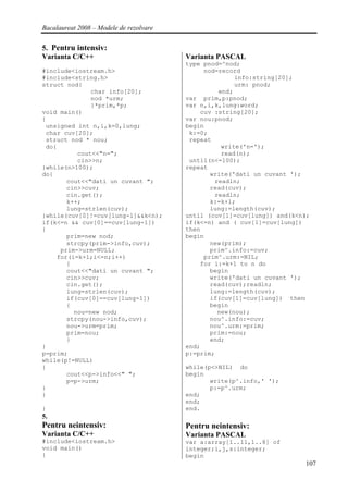 Bacalaureat 2008 – Modele de rezolvare

5. Pentru intensiv:
Varianta C/C++                           Varianta PASCAL
                                         type pnod=^nod;
#include<iostream.h>                          nod=record
#include<string.h>                                     info:string[20];
struct nod{                                            urm: pnod;
              char info[20];                      end;
              nod *urm;                  var prim,p:pnod;
              }*prim,*p;                 var n,i,k,lung:word;
void main()                                  cuv :string[20];
{                                        var nou:pnod;
 unsigned int n,i,k=0,lung;              begin
 char cuv[20];                            k:=0;
 struct nod * nou;                        repeat
 do{                                               write('n=');
          cout<<"n=";                              read(n);
          cin>>n;                         until(n<=100);
}while(n>100);                           repeat
do{                                             write('dati un cuvant ');
       cout<<"dati un cuvant ";                  readln;
       cin>>cuv;                                read(cuv);
       cin.get();                                readln;
       k++;                                     k:=k+1;
       lung=strlen(cuv);                        lung:=length(cuv);
}while(cuv[0]!=cuv[lung-1]&&k<n);        until (cuv[1]=cuv[lung]) and(k<n);
if(k<=n && cuv[0]==cuv[lung-1])          if(k<=n) and ( cuv[1]=cuv[lung])
{                                        then
       prim=new nod;                     begin
       strcpy(prim->info,cuv);                  new(prim);
     prim->urm=NULL;                            prim^.info:=cuv;
    for(i=k+1;i<=n;i++)                       prim^.urm:=NIL;
       {                                     for i:=k+1 to n do
       cout<<"dati un cuvant ";                 begin
       cin>>cuv;                                write('dati un cuvant ');
       cin.get();                               read(cuv);readln;
       lung=strlen(cuv);                        lung:=length(cuv);
       if(cuv[0]==cuv[lung-1])                  if(cuv[1]=cuv[lung]) then
       {                                        begin
         nou=new nod;                             new(nou);
       strcpy(nou->info,cuv);                   nou^.info:=cuv;
       nou->urm=prim;                           nou^.urm:=prim;
       prim=nou;                                prim:=nou;
       }                                        end;
}                                        end;
p=prim;                                  p:=prim;
while(p!=NULL)
{                                        while(p<>NIL) do
       cout<<p->info<<" ";               begin
       p=p->urm;                                write(p^.info,' ');
}                                               p:=p^.urm;
}                                        end;
                                         end;
}                                        end.
5.
Pentru neintensiv:                       Pentru neintensiv:
Varianta C/C++                           Varianta PASCAL
#include<iostream.h>                     var a:array[1..11,1..8] of
void main()                              integer;i,j,s:integer;
{                                        begin
                                                                         107
 
