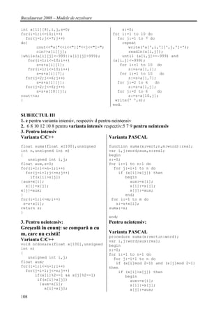 Bacalaureat 2008 – Modele de rezolvare

int a[11][8],i,j,s=0;                              s:=0;
for(i=1;i<=10;i++)                             for i:=1 to 10 do
  for(j=1;j<=7;j++)                              for j:=1 to 7 do
do{                                                repeat
       cout<<"a["<<i<<"]["<<j<<"]=";                  write('a[',i,'][',j,']=');
       cin>>a[i][j];                                  readln(a[i,j]);
}while(a[i][j]<-999||a[i][j]>999);                 until (a[i,j]>=-999) and
   for(i=1;i<=10;i++)                          (a[i,j]<=999);
       s=s+a[i][1];                               for i:=1 to 10 do
   for(i=1;i<=10;i++)                                 s:=s+a[i,1];
       s=s+a[i][7];                               for i:=1 to 10    do
  for(j=2;j<=6;j++)                                   s:=s+a[i,7];
       s=s+a[1][j];                              for j:=2 to 6   do
  for(j=2;j<=6;j++)                                   s:=s+a[1,j];
       s=s+a[10][j];                             for j:=2 to 6     do
cout<<s;                                              s:=s+a[10,j];
}                                               write(' ',s);
                                               end.

SUBIECTUL III
1. c pentru varianta intensiv, respectiv d pentru neintensiv
2. 6 8 10 12 10 8 pentru varianta intensiv respectiv:5 7 9 pentru neintensiv
3. Pentru intensiv
Varianta C/C++                                  Varianta PASCAL
float suma(float x[100],unsigned             function suma(x:vect;n,m:word):real;
int n,unsigned int m)                        var i,j:word;aux,s:real;
{                                            begin
   unsigned int i,j;                         s:=0;
float aux,s=0;                               for i:=1 to n-1 do
for(i=1;i<=n-1;i++)                            for j:=i+1 to n do
  for(j=i+1;j<=n;j++)                            if (x[i]>x[j]) then
    if(x[i]>x[j])                                   begin
{aux=x[i];                                            aux:=x[i];
  x[i]=x[j];                                          x[i]:=x[j];
x[j]=aux;                                             x[j]:=aux;
}                                                   end;
for(i=1;i<=m;i++)                             for i:=1 to m do
 s=s+x[i];                                      s:=s+x[i];
return s;                                    suma:=s;
}
                                             end;
3. Pentru neintensiv:                        Pentru neintensiv:
Greşeală în enunţ: se compară n cu
m, care nu există!                           Varianta PASCAL
                                             procedure suma(x:vect;n:word);
Varianta C/C++                               var i,j:word;aux:real;
void ordonare(float x[100],unsigned          begin
int n)                                       s:=0;
{                                            for i:=1 to n-1 do
   unsigned int i,j;                           for j:=i+1 to n do
float aux;                                      if (x[i]mod 2=1) and (x[j]mod 2=1)
for(i=1;i<=n-1;i++)                          then
  for(j=i+1;j<=n;j++)                            if (x[i]>x[j]) then
      if(x[i]%2==1 && x[j]%2==1)                    begin
       if(x[i]>x[j])                                  aux:=x[i];
        {aux=x[i];                                    x[i]:=x[j];
          x[i]=x[j];                                  x[j]:=aux;
108
 