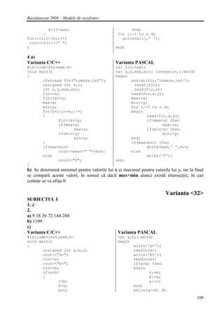 Bacalaureat 2008 – Modele de rezolvare

          x[j]=aux;                                  end;
        }                                      for i:=1 to n do
for(i=1;i<=n;i++)                                write(x[i],’ ‘);
  cout<<x[i]<<” “;
}                                             end;

4 a)
Varianta C/C++                                Varianta PASCAL
#include<fstream.h>                           var fin:text;
void main()                                   var x,y,max,min: integer;n,i:word;
{                                             begin
       ifstream fin("numere.txt");                   assign(fin,'numere.txt');
       unsigned int n,i;                              reset(fin);
       int x,y,max,min;                               read(fin,n);
       fin>>n;                                       read(fin,x,y);
       fin>>x>>y;                                    max:=x;
       max=x;                                        min:=y;
       min=y;                                        for i:=2 to n do
       for(i=2;i<=n;i++)                             begin
       {                                                    read(fin,x,y);
              fin>>x>>y;                                    if(max<x) then
              if(max<x)                                            max:=x;
                     max=x;                                 if(min>y) then
              if(min>y)                                            min:=y;
                     min=y;                          end;
       }                                             if(max<min) then
       if(max<min)                                          write(max,' ',min)
              cout<<max<<" "<<min;                   else
       else                                                 write('0');
              cout<<"0";                      end.
}
b) Se determină minimul pentru valorile lui x şi maximul pentru valorile lui y, iar la final
se compară aceste valori, în sensul că dacă max<min atunci există intersecţie, în caz
contrar se va afişa 0.

                                                                        Varianta <32>
SUBIECTUL I
1. d
2.
a) 9 18 36 72 144 288
b) 1199
c)
Varianta C/C++                                 Varianta PASCAL
#include<iostream.h>                           var a,b,c:word;
void main()                                    begin
{                                                     write('a=');
       unsigned int a,b,c;                            readln(a);
       cout<<"a=";                                    write('b=');
       cin>>a;                                        readln(b);
       cout<<"b=";                                    if(a>b) then
       cin>>b;                                        begin
       if(a>b)                                               c:=b;
       {                                                     b:=a;
              c=b;                                           a:=c;
              b=a;                                    end;
              a=c;                                    while(a<=b) do
                                                                                        109
 
