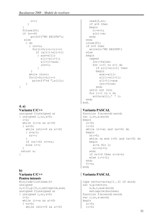 Bacalaureat 2008 – Modele de rezolvare

          n++;                               read(f,x);
      }                                      if x>0 then
    }                                        begin
    fclose(f);                                 n:=n+1;
    if (n==0)                                  a[n]:=x;
         printf(“NU EXISTA”);                end;
     else                                  end;
      { do                                 close(f);
        { inv=o;                           if n=0 then
          for(i=0;i<n-1;i++)                 writeln(‘NU EXISTA’)
            if (a[i])>a[i+1])              else
             { aux=a[i];                   begin
               a[i]=a[i+1];                  repeat
               a[i+1]=aux;                     inv:=false;
               inv=1;                          for i:=1 to n-1 do
             }                                   if a[i]>a[i+1] then
         }                                       begin
        while (inv);                               aux:=a[i];
        for(i=0;i<n;i++)                           a[i]:=a[i+1];
          printf(“%d “,a[i]);                      a[i+1]:=aux
      }                                            inv:=true;
}                                                end;
                                             until not inv;
                                             for i:=1 to n do
                                               write(a[i],’ ‘ );
                                           end;
                                         end.
4. a)
Varianta C/C++                           Varianta PASCAL
unsigned f(unsigned a)                   function f(a:word):word;
{ unsigned i,nr,s=0;                     var i,nr,s:word;
  i=2;                                   begin
  while (i<=a && a!=0)                     s:=0;
  { nr=0;                                  i:=2;
    while (a%i==0 && a!=0)                 while (i<=a) and (a<>0) do
    { a=a/i;                               begin
      nr++;                                  nr:=0;
    }                                        while (a mod i=0) and (a<>0) do
    if (nr!=0) s+=nr;                        begin
    else i++;                                  a:=a div i;
  }                                            nr:=nr+1;
 return s;                                   end;
}                                            if nr<>0 then s:=s+nr
                                             else i:=i+1;
                                           end;
                                           f:=s;
                                         end;
b)
Varianta C/C++                           Varianta PASCAL
Pentru intensiv
#include<iostream.h>                     type vector=array[1..3] of word;
unsigned                                 var v,p:vector;
n,v[3],p[3],c,extraprim,aux;                 n,m,c,aux:word;
unsigned f(unsigned a)                       extraprim:boolean;
{ unsigned i,nr,s=0;                     function f(a:word):word;
  i=2;                                   var i,nr,s:word;
  while (i<=a && a!=0)                   begin
  { nr=0;                                  s:=0;
    while (a%i==0 && a!=0)                 i:=2;
                                                                            11
 