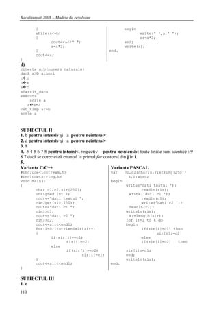 Bacalaureat 2008 – Modele de rezolvare

        }                                               begin
        while(a<=b)                                             write(' ',a,' ');
        {                                                       a:=a*2;
               cout<<a<<" ";                            end;
               a=a*2;                                   write(a);
        }                                      end.
        cout<<a;
}
d)
citeste a,b(numere naturale)
dacă a>b atunci
c b
b a
a c
sfarsit_daca
executa
    scrie a
   a a*2
cat_timp a<=b
scrie a



SUBIECTUL II
1. b pentru intensiv şi a pentru neintensiv
2. d pentru intensiv şi a pentru neintensiv
3. 8
4. 3 4 5 6 7 8 pentru intensiv, respectiv pentru neintensiv: toate liniile sunt identice : 9
8 7 dacă se corectează enunţul la primul for contorul din j în i.
5.
Varianta C/C++                                   Varianta PASCAL
#include<iostream.h>                            var     c1,c2:char;sir:string[250];
#include<string.h>                                        k,i:word;
void main()                                     begin
{                                                       write('dati textul ');
       char c1,c2,sir[250];                                    readln(sir);
       unsigned int i;                                   write('dati c1 ');
       cout<<"dati textul ";                                   readln(c1);
       cin.get(sir,250);                                       write('dati c2 ');
       cout<<"dati c1 ";                                 readln(c2);
       cin>>c1;                                         writeln(sir);
       cout<<"dati c2 ";                                 k:=length(sir);
       cin>>c2;                                         for i:=1 to k do
       cout<<sir<<endl;                                 begin
       for(i=0;i<strlen(sir);i++)                              if(sir[i]=c1) then
       {                                                              sir[i]:=c2
              if(sir[i]==c1)                                   else
                     sir[i]=c2;                                if(sir[i]=c2)   then
              else
                     if(sir[i]==c2)                     sir[i]:=c1;
                            sir[i]=c1;                  end;
       }                                                writeln(sir);
       cout<<sir<<endl;                         end.
}

SUBIECTUL III
1. c
110
 