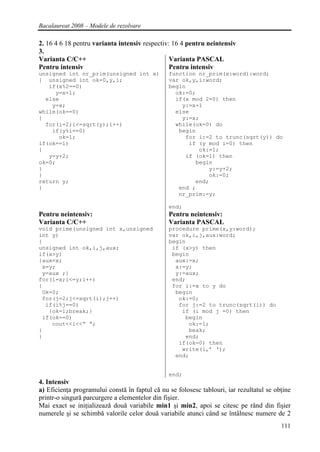 Bacalaureat 2008 – Modele de rezolvare

2. 16 4 6 18 pentru varianta intensiv respectiv: 16 4 pentru neintensiv
3.
Varianta C/C++                                  Varianta PASCAL
Pentru intensiv                                 Pentru intensiv
unsigned int nr_prim(unsigned int x)            function nr_prim(x:word):word;
{ unsigned int ok=0,y,i;                        var ok,y,i:word;
   if(x%2==0)                                   begin
     y=x+1;                                       ok:=0;
  else                                            if(x mod 2=0) then
    y=x;                                            y:=x+1
while(ok==0)                                      else
{                                                   y:=x;
  for(i=2;i<=sqrt(y);i++)                         while(ok=0) do
    if(y%i==0)                                     begin
      ok=1;                                          for i:=2 to trunc(sqrt(y)) do
if(ok==1)                                             if (y mod i=0) then
{                                                        ok:=1;
   y=y+2;                                            if (ok=1) then
ok=0;                                                   begin
}                                                           y:=y+2;
}                                                           ok:=0;
return y;                                               end;
}                                                  end ;
                                                   nr_prim:=y;

                                                end;
Pentru neintensiv:                              Pentru neintensiv:
Varianta C/C++                                  Varianta PASCAL
void prime(unsigned int x,unsigned              procedure prime(x,y:word);
int y)                                          var ok,i,j,aux:word;
{                                               begin
unsigned int ok,i,j,aux;                         if (x>y) then
if(x>y)                                          begin
{aux=x;                                           aux:=x;
 x=y;                                             x:=y;
 y=aux ;}                                         y:=aux;
for(i=x;i<=y;i++)                                end;
{                                                for i:=x to y do
 Ok=0;                                            begin
 for(j=2;j<=sqrt(i);j++)                           ok:=0;
  if(i%j==0)                                       for j:=2 to trunc(sqrt(i)) do
   {ok=1;break;}                                    if (i mod j =0) then
 if(ok==0)                                           begin
    cout<<i<<” “;                                     ok:=1;
}                                                     beak;
}                                                    end;
                                                   if(ok=0) then
                                                    write(i,’ ‘);
                                                  end;


                                                end;
4. Intensiv
a) Eficienţa programului constă în faptul că nu se folosesc tablouri, iar rezultatul se obţine
printr-o singură parcurgere a elementelor din fişier.
Mai exact se iniţializează două variabile min1 şi min2, apoi se citesc pe rând din fişier
numerele şi se schimbă valorile celor două variabile atunci când se întâlnesc numere de 2
                                                                                          111
 