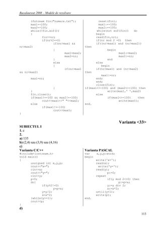 Bacalaureat 2008 – Modele de rezolvare

       ifstream fin("numere.txt");                reset(fin);
       max1=-100;                                 max1:=-100;
       max2=-100;                                 max2:=-100;
       while(!fin.eof())                         while(not eof(fin))   do
       {                                         begin
              fin>>nr;                           read(fin,nr);
              if(nr%2==0)                        if(nr mod 2 =0) then
                     if(nr>max1 &&               if((nr>max1) and (nr>max2))
nr>max2)                                 then
                     {                                 begin
                            max1=max2;                         max1:=max2;
                            max2=nr;                           max2:=nr;
                     }                                  end
                     else                        else
                     {                              begin
                            if(nr>max1           if(nr>max1) and (nr<max2)
&& nr<max2)                              then
                                                   max1:=nr;
        max1=nr;                                end;
                                                end;
                                                close(fin);
                      }                  if(max1<>-100) and (max2<>-100) then
        }                                              write(max1,' ',max2)
        fin.close();                            else
        if(max1!=-100 && max2!=-100)                   if(max1<>-100)    then
               cout<<max1<<" "<<max2;                         write(max1);
        else                             end.
               if(max1!=-100)
                      cout<<max1;
}


                                                               Varianta <33>
SUBIECTUL I
1. c
2.
a) 135
b) (2,4) sau (3,9) sau (4,16)
c)
Varianta C/C++                           Varianta PASCAL
#include<iostream.h>                     var     x,y,p:word;
void main()                              begin
{                                                write('x=');
       unsigned int x,y,p;                       read(x);
       cout<<"x=";                                write('y=');
       cin>>x;                                   read(y);
       cout<<"y=";                                      p:=0;
       cin>>y;                                   repeat
       p=0;                                             if(y mod 2<>0) then
       do{                                                     p:=p+x;
              if(y%2!=0)                                y:=y div 2;
                     p=p+x;                             x:=x*2;
              y=y/2;                             until(y<1);
              x=x*2;                             write(p);
       }while(y>=1);                     end.
       cout<<p;
}
d)
                                                                              113
 