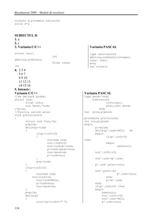 Bacalaureat 2008 – Modele de rezolvare

citeste x,y(numere naturale)
scrie x*y



SUBIECTUL II
1. a
2. c
3. Varianta C/C++                            Varianta PASCAL
struct cerc{                                 type cerc=record
                            int              abscisa,ordonata:integer;
abscisa,ordonata;                            raza: real;
                            float raza;      end;
}x;                                          var x:cerc;
4. 2 3 4
    567
    8 9 10
    11 12 13
    14 15 16
5. Intensiv:
Varianta C/C++                            Varianta PASCAL
//se declară global                       type pnod=^nod;
struct nod{                                    nod=record
       float info;                                      info:real;
       nod *prec,*urm;                                  prec,urm: pnod;
}*prim;                                            end;
//funcţia cerută este:                    var prim,p:pnod;
void prelucrare()
{                                         procedure prelucrare;
       struct nod *nou,*p;                var nou,p:pnod;
       p=prim;                            begin
       while(p->urm)                             p:=prim;
       {                                         while(p^.urm<>NIL)    do
              if(p->info<0)                      begin
              {                                         if(p^.info<0)
                     nou=new nod;         then
                     nou->info=0;                       begin
                     nou->urm=p->urm;                          new(nou);
                     p->urm->prec=nou;
                     nou->prec=p;               nou^.info:=0;
                     p->urm=nou;
              }                                 nou^.urm:=p^.urm;
              p=p->urm;
       }                                        p^.urm^.prec:=nou;
       if(p->info<0)
       {                                        nou^.prec:=p;
              nou=new nod;                                    p^.urm:=nou;
           nou->info=0;                                end;
              nou->urm=NULL;                           p:=p^.urm;
              p->urm=nou;                       end;
              nou->prec=p;                      if(p^.info<0) then
       }                                        begin
       p=prim;                                      new(nou);
       while(p)                                     nou^.info:=0;
       {                                            nou^.urm:=NIL;
              cout<<p->info<<" ";                   p^.urm:=nou;

114
 