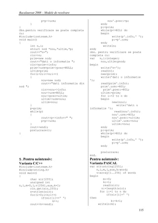 Bacalaureat 2008 – Modele de rezolvare

                p=p->urm;                             nou^.prec:=p;
        }                                         end;
}                                                 p:=prim;
Obs.pentru verificare se poate completa           while(p<>NIL) do
cu:                                               begin
#include<iostream.h>                                     write(p^.info,' ');
void main()                                              p:=p^.urm;
{                                                 end;
       int n,i;                                    writeln;
       struct nod *nou,*ultim,*p;          end;
       cout<<"n=";                         obs. pentru verificare se poate
       cin>>n;                             completa cu:
       prim=new nod;                       var   n,i:integer;
       cout<<"dati o informatie ";                nou,ultim:pnod;
       cin>>prim->info;                    begin
       prim->urm=prim->prec=NULL;                 write('n=');
       ultim=prim;                                read(n);
       for(i=2;i<=n;i++)                          new(prim);
       {                                          write('dati o informatie
              nou=new nod;                 ');
              cout<<"dati informatia din          read(prim^.info);
nod ";                                            prim^.urm:=NIL;
              cin>>nou->info;                      prim^.prec:=NIL;
              nou->urm=NULL;                      ultim:=prim;
              nou->prec=ultim;                    for i:=2 to n do
              ultim->urm=nou;                     begin
              ultim=nou;                                 new(nou);
       }                                                    write('dati o
       p=prim;                             informatie ');
       while(p)                                           read(nou^.info);
       {                                                 nou^.urm:=NIL;
              cout<<p->info<<" ";                        nou^.prec:=ultim;
              p=p->urm;                                  ultim^.urm:=nou;
       }                                                 ultim:=nou;
       cout<<endl;                                end;
       prelucrare();                              p:=prim;
}                                                 while(p<>NIL) do
                                                  begin
                                                         write(p^.info,' ');
                                                         p:=p^.urm;
                                                  end;

                                                  prelucrare;
                                           end.
5.Pentru neintensiv:                       Pentru neintensiv:
Varianta C/C++                             Varianta PASCAL
#include<iostream.h>                       var sir:string[255];
#include<string.h>                             n,i,m,j,aux,k:word;
void main()                                    v:array[1..256] of word;
{                                          begin
       char sir[255];                              m:=0;
       unsigned int                                k:=1;
n,i,m=0,j,v[256],aux,k=1;                          read(sir);
       cin.get(sir,255);                          n:=length(sir);
       n=strlen(sir);                            for i:=1 to n do
       for(i=0;i<n;i++)                              if(sir[i]=' ')
              if(sir[i]==' ')              then
                     k++;                               k:=k+1;
       cout<<k<<endl;                           writeln(k);

                                                                          115
 