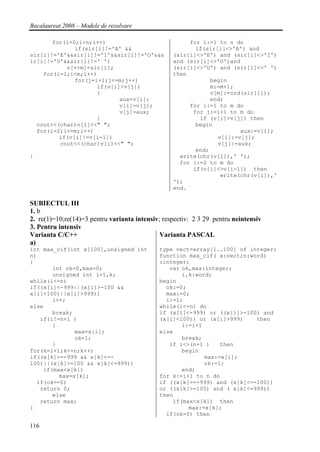 Bacalaureat 2008 – Modele de rezolvare

       for(i=0;i<n;i++)                                for i:=1 to n do
              if(sir[i]!='A' &&                          if(sir[i]<>'A') and
sir[i]!='E'&&sir[i]!='I'&&sir[i]!='O'&&s          (sir[i]<>'E') and (sir[i]<>'I')
ir[i]!='U'&&sir[i]!=' ')                          and (sir[i]<>'O')and
           v[++m]=sir[i];                         (sir[i]<>'U') and (sir[i]<>' ')
    for(i=1;i<m;i++)                              then
              for(j=i+1;j<=m;j++)                             begin
                     if(v[i]>v[j])                            m:=m+1;
                     {                                        v[m]:=ord(sir[i]);
                            aux=v[i];                         end;
                            v[i]=v[j];                 for i:=1 to m do
                            v[j]=aux;                   for j:=i+1 to m do
                     }                                    if (v[i]>v[j]) then
  cout<<(char)v[1]<<" ";                                 begin
  for(i=2;i<=m;i++)                                                    aux:=v[i];
         if(v[i]!=v[i-1])                                       v[i]:=v[j];
         cout<<(char)v[i]<<" ";                                 v[j]:=aux;
                                                         end;
}                                                   write(chr(v[1]),' ');
                                                    for i:=2 to m do
                                                        if(v[i]<>v[i-1]) then
                                                                 write(chr(v[i]),'
                                                  ');
                                                  end.

SUBIECTUL III
1. b
2. re(1)=10;re(14)=3 pentru varianta intensiv; respectiv: 2 3 29 pentru neintensiv
3. Pentru intensiv
Varianta C/C++                                Varianta PASCAL
a)
int max_cif(int x[100],unsigned int          type vect=array[1..100] of integer;
n)                                           function max_cif( x:vect;n:word)
{                                            :integer;
       int ok=0,max=0;                          var ok,max:integer;
       unsigned int i=1,k;                          i,k:word;
while(i<=n)                                  begin
if((x[i]<-999||(x[i]>-100 &&                   ok:=0;
x[i]<100)||x[i]>999))                          max:=0;
       i++;                                    i:=1;
else                                         while(i<=n) do
       break;                                if (x[i]<-999) or ((x[i]>-100) and
   if(i!=n+1 )                               (x[i]<100)) or (x[i]>999)    then
       {                                            i:=i+1
              max=x[i];                      else
              ok=1;                                 break;
       }                                        if i<>(n+1 )    then
for(k=i+1;k<=n;k++)                                 begin
if((x[k]>=-999 && x[k]<=-                                  max:=x[i];
100)||(x[k]>=100 && x[k]<=999))                            ok:=1;
    if(max<x[k])                                    end;
         max=x[k];                           for k:=i+1 to n do
  if(ok==0)                                  if ((x[k]>=-999) and (x[k]<=-100))
   return 0;                                 or ((x[k]>=100) and ( x[k]<=999))
       else                                  then
   return max;                                   if(max<x[k]) then
}                                                     max:=x[k];
                                               if(ok=0) then

116
 