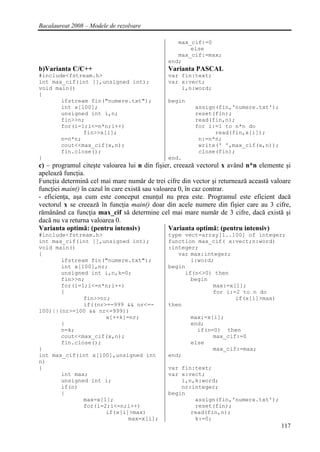 Bacalaureat 2008 – Modele de rezolvare

                                                 max_cif:=0
                                                     else
                                                 max_cif:=max;
                                              end;
b)Varianta C/C++                              Varianta PASCAL
#include<fstream.h>                           var fin:text;
int max_cif(int [],unsigned int);             var x:vect;
void main()                                       i,n:word;
{
       ifstream fin("numere.txt");            begin
       int x[100];                                      assign(fin,'numere.txt');
       unsigned int i,n;                                reset(fin);
       fin>>n;                                          read(fin,n);
       for(i=1;i<=n*n;i++)                              for i:=1 to n*n do
              fin>>x[i];                                      read(fin,x[i]);
       n=n*n;                                            n:=n*n;
       cout<<max_cif(x,n);                               write(' ',max_cif(x,n));
       fin.close();                                      close(fin);
}                                             end.
c) – programul citeşte valoarea lui n din fişier, creează vectorul x având n*n elemente şi
apelează funcţia.
Funcţia determină cel mai mare număr de trei cifre din vector şi returnează această valoare
funcţiei main() în cazul în care există sau valoarea 0, în caz contrar.
- eficienţa, aşa cum este conceput enunţul nu prea este. Programul este eficient dacă
vectorul x se creează în funcţia main() doar din acele numere din fişier care au 3 cifre,
rămânând ca funcţia max_cif să determine cel mai mare număr de 3 cifre, dacă există şi
dacă nu va returna valoarea 0.
Varianta optimă: (pentru intensiv)               Varianta optimă: (pentru intensiv)
#include<fstream.h>                           type vect=array[1..100] of integer;
int max_cif(int [],unsigned int);             function max_cif( x:vect;n:word)
void main()                                   :integer;
{                                                var max:integer;
       ifstream fin("numere.txt");                   i:word;
       int x[100],nr;                         begin
       unsigned int i,n,k=0;                       if(n<>0) then
       fin>>n;                                       begin
       for(i=1;i<=n*n;i++)                                  max:=x[1];
       {                                                    for i:=2 to n do
              fin>>nr;                                             if(x[i]>max)
              if((nr>=-999 && nr<=-           then
100)||(nr>=100 && nr<=999))
                     x[++k]=nr;                       max:=x[i];
       }                                              end;
       n=k;                                             if(n=0) then
       cout<<max_cif(x,n);                                   max_cif:=0
       fin.close();                                   else
}                                                            max_cif:=max;
int max_cif(int x[100],unsigned int           end;
n)
{                                             var fin:text;
       int max;                               var x:vect;
       unsigned int i;                            i,n,k:word;
       if(n)                                      nr:integer;
       {                                      begin
              max=x[1];                               assign(fin,'numere.txt');
              for(i=2;i<=n;i++)                       reset(fin);
                     if(x[i]>max)                    read(fin,n);
                            max=x[i];                 k:=0;
                                                                                       117
 