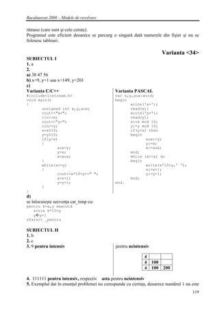 Bacalaureat 2008 – Modele de rezolvare

rămase (care sunt şi cele cerute).
Programul este eficient deoarece se parcurg o singură dată numerele din fişier şi nu se
folosesc tablouri.

                                                                     Varianta <34>
SUBIECTUL I
1. a
2.
a) 38 47 56
b) x=9, y=1 sau x=149, y=201
c)
Varianta C/C++                               Varianta PASCAL
#include<iostream.h>                         var x,y,aux:word;
void main()                                  begin
{                                                   write('x=');
       unsigned int x,y,aux;                        read(x);
       cout<<"x=";                                  write('y=');
       cin>>x;                                      read(y);
       cout<<"y=";                                  x:=x mod 10;
       cin>>y;                                      y:=y mod 10;
       x=x%10;                                      if(y<x) then
       y=y%10;                                      begin
       if(y<x)                                             aux:=y;
       {                                                   y:=x;
              aux=y;                                       x:=aux;
              y=x;                                  end;
              x=aux;                                while (x<=y) do
       }                                            begin
       while(x<=y)                                         write(x*10+y,' ');
       {                                                   x:=x+1;
              cout<<x*10+y<<" ";                           y:=y-1;
              x=x+1;                                end;
              y=y-1;                         end.
       }
}
d)
se înlocuieşte secvenţa cat_timp cu:
pentru k=x,y execută
   scrie k*10+y
   y y-1
sfarsit _pentru

SUBIECTUL II
1. b
2. c
3. 9 pentru intensiv                         pentru neintensiv

                                                            4
                                                            4 100
                                                            4 100 200

4. 111111 pentru intensiv, respectiv asta pentru neintensiv
5. Exemplul dat în enunţul problemei nu corespunde cu cerinţa, deoarece numărul 1 nu este
                                                                                     119
 