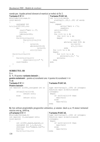 Bacalaureat 2008 – Modele de rezolvare

număr par. Aşadar primul element al matricei ar trebui să fie 2.
Varianta C/C++                                Varianta PASCAL
#include<iostream.h>                              var n,i,j,nr:word;
void main()                                           a:array[1..20,1..20] of word;
{                                                 begin
       unsigned int                                    repeat
n,i,j,a[20][20],nr;                                         write('dati n :');
       do{                                                  read(n);
           cout<<"dati n :";                          until(n<=20);
          cin>>n;                                     nr:=0;
          }while(n>20);                               for i:=1 to n do
       nr=0;                                             for j:=1 to n do
       for(i=1;i<=n;i++)                                 begin
              for(j=1;j<=n;j++)                                        nr:=nr+2;
              {                                                 while(nr mod 3=0) do
                     nr=nr+2;                                          nr:=nr+2;
                     while(nr%3==0)                                    a[i,j]:=nr;
                            nr=nr+2;                            end;
                     a[i][j]=nr;                     for i:=1 to n do
              }                                      begin
   for(i=1;i<=n;i++)                                     for j:=1 to n do
   {                                                        write(a[i,j],' ');
       for(j=1;j<=n;j++)                                 writeln;
              cout<<a[i][j]<<" ";                    end;
       cout<<endl;                                end.
   }
}

SUBIECTUL III
1. a
2. 9, 10 pentru varianta intensiv ;
pentru neintensiv : pentru a) rezultatul este: 4 pentru b) rezultatul: 9 10
3. a)
Varianta C/C++                                  Varianta PASCAL
Pentru intensiv
int max(int x[100],unsigned int n)              type vect=array[1..100] of integer;
{                                               function max( x:vect;n:word)
       if((x[2]-x[1])>0)                        :integer;
              return x[n];                       begin
       else                                          if (x[2]-x[1])>0 then
              return x[1];                             max:=x[n]
}                                                    else
                                                       max:=x[1];
                                                end;

b) Am utilizat proprietăţile progresiilor aritmetice, şi anume: dacă a2-a1>0 atunci termenul
maxim este an, altfel a1
c)Varianta C/C++                               Varianta PASCAL
#include<fstream.h>                             type vect=array[1..100] of integer;
int max(int [],unsigned int);                   function max( x:vect;n:word)
void main()                                     :integer;
{                                                begin
       int x[100],maxim,maxim1,r;                    if (x[2]-x[1])>0 then
       unsigned int i,j,ok,n,k;                        max:=x[n]
       ifstream fin("numere.txt");                   else
       fin>>n;                                         max:=x[1];
       for(i=1;i<=n;i++)                        end;
120
 