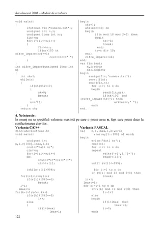 Bacalaureat 2008 – Modele de rezolvare

void main()                                 begin
{                                              ok:=1;
       ifstream fin("numere.txt");             while(n<>0) do
       unsigned int n,i;                       begin
       unsigned long int nr;                         if(n mod 10 mod 2=0) then
       fin>>n;                                       begin
       for(i=1;i<=n;i++)                                  ok:=0;
       {                                                  break;
              fin>>nr;                                end;
              if(nr>100 &&                           n:=n div 10;
cifre_impare(nr)==1)                           end;
                     cout<<nr<<" ";            cifre_impare:=ok;
       }                                    end;
}                                           var fin:text;
int cifre_impare(unsigned long int              n,i:word;
n)                                              nr:longint;
{                                           begin
   int ok=1;                                     assign(fin,'numere.txt');
   while(n)                                      reset(fin);
   {                                             read(fin,n);
         if(n%10%2==0)                             for i:=1 to n do
         {                                         begin
              ok=0;                                       read(fin,nr);
              break;                                      if(nr>100) and
         }                                  (cifre_impare(nr)=1) then
         n=n/10;                                                 write(nr,' ');
       }                                           end;
   return ok;                               end.
}
4. Neintensiv:
În enunţ nu se specifică valoarea maximă pe care o poate avea n, fapt care poate duce la
confuzionarea elevilor.
Varianta C/C++                              Varianta PASCAL
#include<iostream.h>                        var     n,i,lmax,l,k:word;
void main()                                          v:array[1..100] of word;
{                                           begin
       unsigned int                                 write('dati n:');
n,i,v[100],lmax,l,k;                                read(n);
       cout<<"dati n:";                             for i:=1 to n do
       cin>>n;                                      repeat
       for(i=1;i<=n;i++)                                   write('v[',i,']=');
       do{                                                 read(v[i]);
              cout<<"v["<<i<<"]=";
              cin>>v[i];                            until (v[i]<=999);

        }while(v[i]>999);                           for i:=1 to n do
                                                   if (v[i] mod 10 mod 2=0) then
   for(i=1;i<=n;i++)                                      break;
       if(v[i]%10%2==0)                        l:=1;
              break;                          lmax:=1;
   l=1;                                       for k:=i+1 to n do
  lmax=1;                                          if(v[k] mod 10 mod 2=0) then
for(k=i+1;k<=n;k++)                                       l:=l+1
       if(v[k]%10%2==0)                            else
              l++;                                 begin
       else                                               if(l>lmax) then
       {                                                         lmax:=l;
              if(l>lmax)                                  l:=0;
                     lmax=l;                       end;
122
 