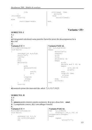 Bacalaureat 2008 – Modele de rezolvare

              l=0;                                 if(l>lmax) then
       }                                              write(l)
if(l>lmax)                                          else
       cout<<l;                                         writeln(lmax);
else
         cout<<lmax<<endl;                    end.

}


                                                                       Varianta <35>
SUBIECTUL I
1. c
2.
a) 4 programul calculează suma puterilor factorilor primi din descompunerea lui x
b) x=64
c)
Varianta C/C++                                 Varianta PASCAL
#include<iostream.h>                           var x,s,f,p:word;
void main()                                    begin
{                                                    write('x=');
       unsigned int x,s,f,p;                         read(x);
       cout<<"x=";                                   s:=0;
       cin>>x;                                       f:=2;
       s=0;                                          while(x>1) do
       f=2;                                          begin
       while(x>1)                                           p:=0;
       {                                                    while(x mod f =0) do
              p=0;                                          begin
              while(x%f==0)                                        x:=x div f;
              {                                                    p:=p+1;
                     x=x/f;                                 end;
                     p++;                                   if(p<>0) then
              }                                              s:=s+p;
              if(p!=0)                                      f:=f+1;
               s=s+p;                                end;
              f=f+1;                                 write(s);
       }                                       end.
       cout<<s;
}
d) numerele prime din intervalul dat, adică: 7,11,13,17,19,23


SUBIECTUL II
1. d
2. c
3. amaara pentru intensiv; pentru neintensiv: 6 iar pe a doua linie amat
4. 5 componente conexe, deci vom adăuga 4 muchii
5.
Varianta C/C++                                 Varianta PASCAL
#include<iostream.h>                            var    n,i,j:word;
void main()                                            a:array[1..50,1..50] of
{                                               integer;min:integer;
       unsigned int n,i,j;                      begin
       int a[50][50],min;                              repeat
       do{                                                    write('n=');
                                                                                    123
 