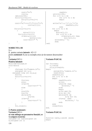Bacalaureat 2008 – Modele de rezolvare

               cout<<"n=";                                    read(n);
               cin>>n;                                 until(n<=50);
        }while(n>50);                                  for i:=1 to n do
        for(i=1;i<=n;i++)                                     for j:=1 to n do
               for(j=1;j<=n;j++)                              begin
               {
        cout<<"a["<<i<<"]["<<j<<"]=";                   write('a[',i,'][',j,']=');
                      cin>>a[i][j];                                   read(a[i,j]);
               }                                               end;
       for(j=1;j<=n;j++)                               for j:=1 to n do
          {                                              begin
                 min=a[1][j];                              min:=a[1,j];
            for(i=2;i<=n;i++)                              for i:=2 to n do
               if(min>a[i][j])                                   if(min>a[i,j]) then
                        min=a[i][j];                                min:=a[i,j];
                 cout<<min<<" ";                          write(min,' ');
          }                                               end;
}                                              end.

SUBIECTUL III
1. c
2. pentru varianta intensiv: 42-1-3
pentru neintensiv 3, iar ca exemplu orice şir de numere descrescător
3.
Varianta C/C++                                  Varianta PASCAL
Pentru intensiv
#include<fstream.h>                            var fin:text;
void main()                                        n,i:word;
{                                                  nr,x,y:longint;
       ifstream fin("numere.in");              begin
       unsigned int n,i;                               assign(fin,'numere.in');
    unsigned long int nr,x,y;                          reset(fin);
       fin>>n;                                        read(fin,n);
       for(i=1;i<=n;i++)                              for i:=1 to n do
       {                                              begin
              fin>>nr;                                       read(fin,nr);
              x=nr;                                          x:=nr;
              if(x<=9)                                       if(x<=9) then
                     cout<<nr<<" ";                             write(nr,' ')
              else                                           else
              {                                              begin
              y=nr%10;                                       y:=nr mod 10;
              x=x/10;                                        x:=x div 10;
              while(x>9)                                     while(x>9) do
                     x=x/10;                                        x:=x div 10;
              if(x==y)                                       if(x=y) then
                     cout<<nr<<" ";                                 write(nr,' ');
              }                                              end;
       }                                              end;
       fin.close();                                   close(fin);
}                                              end.
3. Pentru neintensiv:
Varianta C/C++                                 Varianta PASCAL
a) vom adăuga un parametru funcţiei, ce
va asigura recursia:
                                               function sum(x,i:word) :word;
unsigned int sum(unsigned int
                                               begin
x,unsigned int i)
124
 
