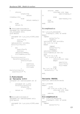 Bacalaureat 2008 – Modele de rezolvare

{                                               if(i>1) then
       if(i>1)                                         if(x mod i=0) then
              if(x%i==0)                                      sum:=i+sum(x,i-
                     return              1)
i+sum(x,i-1);                                           else
              else                                               sum:=sum(x,i-1)
                     return sum(x,i-            else
1);                                             sum:=0;
       else                              end;
       return 0;
}
b) #include<iostream.h>                  Se completează cu:
unsigned int sum(unsigned
int,unsigned int);                       var i,n,j,nr,aux:word;
void main()                                   v:array[1..100] of word;
{                                        begin
  unsigned int i,n,j,nr,v[100],aux;        repeat
  do{                                             write('n=');
         cout<<"n=";                              read(n);
         cin>>n;                           until(n>0) and (n<=100);
  }while(n==0|| n>=100);                   for i:=1 to n do
  for(i=1;i<=n;i++)                        begin
  {                                               repeat
       do{                                        write('nr=');
         cout<<"nr=";                             read(nr);
         cin>>nr;                          until(nr<=9999);
       }while(nr>9999);                    v[i]:=sum(nr,nr div 2);
       v[i]=sum(nr,nr/2);                  end;
  }                                        for i:=1 to n do
  for(i=1;i<=n;i++)                          for j:=i+1 to n do
    for(j=i+1;j<=n;j++)                                if(v[i]>v[j]) then
              if(v[i]>v[j])                            begin
              {                                               aux:=v[i];
                     aux=v[i];                                v[i]:=v[j];
                     v[i]=v[j];                               v[j]:=aux;
                     v[j]=aux;                         end;
              }                           for i:=1 to n do
for(i=1;i<=n;i++)                           write(v[i],' ');
   cout<<v[i]<<" ";
                                         end.
}
4.Pentru intensiv
a) Varianta C/C++                        Varianta PASCAL
unsigned int sum(unsigned int x)         function sum(x:word):word;
{
       unsigned int i,s=0;               var i,s:word;
       for(i=2;i<=x/2;i++)               begin
              if(x%i==0)                         s:=0;
                     s=s+i;                     for i:=2 to x div 2 do
       return s;                                       if(x mod i=0) then
}                                                             s:=s+i;
                                                sum:=s;
                                         end;
b) #include<iostream.h>                  b) se completează cu:
unsigned int sum(unsigned int);          var  i,n,j,nr,aux:word;
void main()                                   v:array[1..100] of word;
{                                        begin
  unsigned int i,n,j,nr,v[100],aux;        repeat
  do{                                             write('n=');
                                                                              125
 