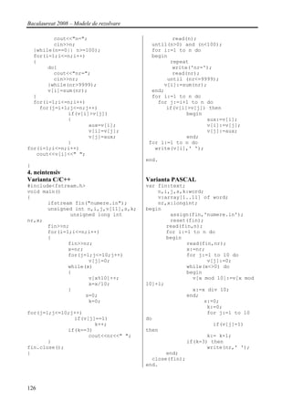 Bacalaureat 2008 – Modele de rezolvare

         cout<<"n=";                              read(n);
         cin>>n;                           until(n>0) and (n<100);
  }while(n==0|| n>=100);                   for i:=1 to n do
  for(i=1;i<=n;i++)                        begin
  {                                              repeat
       do{                                        write('nr=');
         cout<<"nr=";                             read(nr);
         cin>>nr;                               until (nr<=9999);
       }while(nr>9999);                        v[i]:=sum(nr);
       v[i]=sum(nr);                       end;
  }                                        for i:=1 to n do
  for(i=1;i<=n;i++)                          for j:=i+1 to n do
    for(j=i+1;j<=n;j++)                         if(v[i]>v[j]) then
              if(v[i]>v[j])                            begin
              {                                               aux:=v[i];
                     aux=v[i];                                v[i]:=v[j];
                     v[i]=v[j];                               v[j]:=aux;
                     v[j]=aux;                         end;
              }                           for i:=1 to n do
for(i=1;i<=n;i++)                           write(v[i],' ');
   cout<<v[i]<<" ";
                                         end.
}
4. neintensiv
Varianta C/C++                           Varianta PASCAL
#include<fstream.h>                      var fin:text;
void main()                                  n,i,j,s,k:word;
{                                            v:array[1..11] of word;
       ifstream fin("numere.in");            nr,x:longint;
       unsigned int n,i,j,v[11],s,k;     begin
               unsigned long int                 assign(fin,'numere.in');
nr,x;                                            reset(fin);
       fin>>n;                                  read(fin,n);
       for(i=1;i<=n;i++)                        for i:=1 to n do
       {                                        begin
              fin>>nr;                                 read(fin,nr);
              x=nr;                                    x:=nr;
              for(j=1;j<=10;j++)                       for j:=1 to 10 do
                     v[j]=0;                                  v[j]:=0;
              while(x)                                 while(x<>0) do
              {                                        begin
                     v[x%10]++;                          v[x mod 10]:=v[x mod
                     x=x/10;             10]+1;
              }                                          x:=x div 10;
                    s=0;                               end;
                     k=0;                                    s:=0;
                                                              k:=0;
for(j=1;j<=10;j++)                                            for j:=1 to 10
               if(v[j]==1)               do
                      k++;                                      if(v[j]=1)
             if(k==3)                    then
                    cout<<nr<<" ";                            k:= k+1;
       }                                               if(k=3) then
fin.close();                                                  write(nr,' ');
}                                               end;
                                           close(fin);
                                         end.



126
 