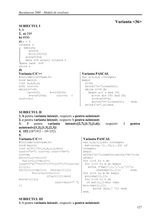 Bacalaureat 2008 – Modele de rezolvare


                                                                       Varianta <36>
SUBIECTUL I
1. b
2. a) 249
b) 4950
c) s = 0
citeste v
┌ executa
│     a=v%10
│     b=[v/10]%10
│   s=s+a*10+b
│   daca v>0 atunci citeste v
└pana cand v=0
scrie s
d)
Varianta C/C++                                Varianta PASCAL
#include<iostream.h>                          var s,v,a,b :integer;
void main()                                   begin
{int s,a,b,v;                                   s:=0;
s=0; cin>>v;                                    write('v=');read(v);
while(v!=0)                                     while v<>0 do
     {a=v%10;      b=v/10%10;                     begin a:= v mod 10;
      s=s+a*10+b;      cin>>v;           }          b:=(v div 10) mod 10;
cout<<s;}                                           s:=s+a*10+b;
                                                    write('v=');read(v);        end;
                                                write('s=',s);end.

SUBIECTUL II
1. b pentru varianta intensiv, respectiv a pentru neintensiv
2. c pentru varianta intensiv, respectiv b pentru neintensiv
3.    3     pentru    varianta     intensiv([2,7],[1,7],[1,6]), respectiv   3   pentru
neintensiv([1,2],[1,3],[2,3])
4. 152 (18*19/2 – 19=152)
5.
Varianta C/C++                                  Varianta PASCAL
#include<iostream.h>                           var n,m,i,j,min :integer;
void main()                                     mat:array [1..10,1..10] of
{int a[31][31],n,m,i,j,min;                    integer;
cout<<”n=”; cin>>n; cout<<”m=”;                begin
cin>>m;                                        write('n=');read(n);write('m=');re
for(i=1;i<=n;i++)                              ad(m);
  for(j=1;j<=m;j++)                            for i:=1 to n do
{cout<<”a[”<<i<<”][”<<j<<”]=”;cin>>a[           for j:=1 to m do begin
i][j];}                                           write ('mat[',i,',',j,']=');
for(j=1;j<=m;j++) {min=a[1][j];                        read(mat[i,j]);      end;
        for(i=2;i<=n;i++)                      for j:=1 to m do begin
                 if(a[i][j]<min)                min:=mat[1,j];
min=a[i][j];                                    for i:=2 to n do
                      cout<<min<<” ”;            if mat[i,j]<min then
}}                                             min:=mat[i,j];
                                                     write (min,' '); end;
                                               end.

SUBIECTUL III
1. b pentru varianta intensiv, respectiv a pentru neintensiv
                                                                                    127
 
