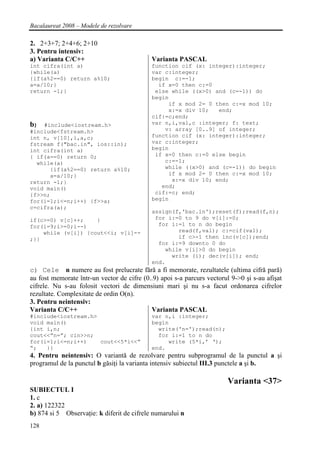 Bacalaureat 2008 – Modele de rezolvare

2. 2+3+7; 2+4+6; 2+10
3. Pentru intensiv:
a) Varianta C/C++                           Varianta PASCAL
int cifra(int a)                            function cif (x: integer):integer;
{while(a)                                   var c:integer;
{if(a%2==0) return a%10;                    begin c:=-1;
a=a/10;}                                      if x=0 then c:=0
return -1;}                                  else while ((x>0) and (c=-1)) do
                                            begin
                                                 if x mod 2= 0 then c:=x mod 10;
                                                 x:=x div 10;    end;
                                            cif:=c;end;
b)  #include<iostream.h>                    var n,i,val,c :integer; f: text;
#include<fstream.h>                             v: array [0..9] of integer;
int n, v[10],i,a,c;                         function cif (x: integer):integer;
fstream f("bac.in", ios::in);               var c:integer;
int cifra(int a)                            begin
{ if(a==0) return 0;                         if x=0 then c:=0 else begin
  while(a)                                      c:=-1;
      {if(a%2==0) return a%10;                  while ((x>0) and (c=-1)) do begin
      a=a/10;}                                    if x mod 2= 0 then c:=x mod 10;
return -1;}                                        x:=x div 10; end;
void main()                                    end;
{f>>n;                                       cif:=c; end;
for(i=1;i<=n;i++) {f>>a;                    begin
c=cifra(a);
                                            assign(f,'bac.in');reset(f);read(f,n);
if(c>=0) v[c]++;    }                        for i:=0 to 9 do v[i]:=0;
for(i=9;i>=0;i--)                             for i:=1 to n do begin
    while (v[i]) {cout<<i; v[i]--                   read(f,val); c:=cif(val);
;}}                                                 if c>-1 then inc(v[c]);end;
                                              for i:=9 downto 0 do
                                                while v[i]>0 do begin
                                                  write (i); dec(v[i]); end;
                                            end.
c) Cele n numere au fost prelucrate fără a fi memorate, rezultatele (ultima cifră pară)
au fost memorate într-un vector de cifre (0..9) apoi s-a parcurs vectorul 9->0 şi s-au afişat
cifrele. Nu s-au folosit vectori de dimensiuni mari şi nu s-a facut ordonarea cifrelor
rezultate. Complexitate de ordin O(n).
3. Pentru neintensiv:
Varianta C/C++                              Varianta PASCAL
#include<iostream.h>                        var n,i :integer;
void main()                                 begin
{int i,n;                                     write('n=');read(n);
cout<<”n=”; cin>>n;                           for i:=1 to n do
for(i=1;i<=n;i++)    cout<<5*i<<”                write (5*i,’ ‘);
“;   }}                                     end.
4. Pentru neintensiv: O variantă de rezolvare pentru subprogramul de la punctul a şi
programul de la punctul b găsiţi la varianta intensiv subiectul III.3 punctele a şi b.

                                                                        Varianta <37>
SUBIECTUL I
1. c
2. a) 122322
b) 874 si 5 Observaţie: k diferit de cifrele numarului n
128
 