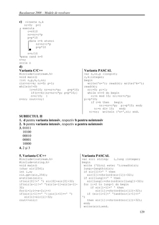 Bacalaureat 2008 – Modele de rezolvare

c) citeste n,k
   nr=0; p=1
┌ executa
│    c=n%10
│    nr=nr+c*p
│    p=p*10
│    ┌daca c=k atunci
│    │    nr=nr+c*p
│    │    p=p*10
│    └▀
│    n=n/10
└pana cand n=0
n=nr
scrie n
d)
Varianta C/C++                                Varianta PASCAL
#include<iostream.h>                          var n,nr,p :longint;
void main()                                   c,k:integer;
{int n,p,k,c,nr;                              begin
cin>>n>>k; nr=0; p=1;                           write('n='); read(n); write('k=');
while(n!=0)                                   read(k);
      {c=n%10; nr=nr+c*p;    p=p*10;            nr:=0; p:=1;
       if(c==k){nr=nr+c*p; p=p*10;}             while n<>0 do begin
       n=n/10; }                                  c:=n mod 10; nr:=nr+c*p;
n=nr; cout<<n;}                               p:=p*10;
                                                  if c=k then   begin
                                                       nr:=nr+c*p; p:=p*10; end;
                                                    n:=n div 10;   end;
                                                 n:=nr; writeln ('n=',n); end.
SUBIECTUL II
1. d pentru varianta intensiv, respectiv b pentru neintensiv
2. b pentru varianta intensiv, respectiv a pentru neintensiv
3. 01011
   10100
   00010
   00001
   10000
4. 2 şi 3

5. Varianta C/C++                           Varianta PASCAL
#include<iostream.h>                        var sir: string;   i,lung :integer;
#include<string.h>                          begin
void main()                                  write ('Sirul este: ');read(sir);
{char sir[256];                              lung:=length(sir);
int i,x;                                     if sir[1]<>' ' then
cin.get(sir,256);                              sir[1]:=chr(ord(sir[1])-32);
x=strlen(sir);                               if sir[lung]<>' ' then
if(sir[0]!=' ') sir[0]=sir[0]-32;              sir[lung]:=chr(ord(sir[lung])-32);
if(sir[x-1]!=' ')sir[x-1]=sir[x-1]-          for i:=2 to lung-1 do begin
32;                                              if sir[i-1]=' ' then
for(i=1;i<=x-2;i++)                                 sir[i]:=chr(ord(sir[i])-32);
if(sir[i-1]==' '||sir[i+1]==' ')               if (sir[i+1]=' ')and(sir[i-1]<>'
   sir[i]=sir[i]-32;                        ')
cout<<sir;}                                    then sir[i]:=chr(ord(sir[i])-32);
                                             end;
                                             write(sir);end.

                                                                               129
 