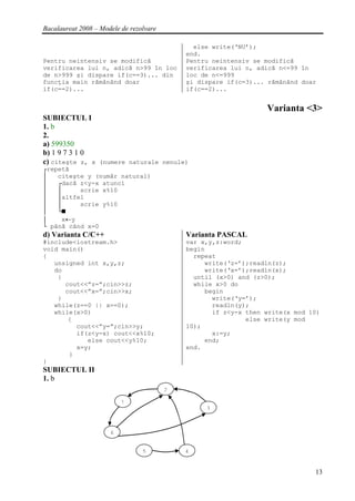 Bacalaureat 2008 – Modele de rezolvare

                                                 else write(‘NU’);
                                               end.
Pentru neintensiv se modifică                  Pentru neintensiv se modifică
verificarea lui n, adică n>99 în loc           verificarea lui n, adică n<=99 în
de n>999 şi dispare if(c==3)... din            loc de n<=999
funcţia main rămânând doar                     şi dispare if(c=3)... rămânând doar
if(c==2)...                                    if(c==2)...


                                                                    Varianta <3>
SUBIECTUL I
1. b
2.
a) 599350
b) 1 9 7 3 1 0
c) citeşte z, x (numere naturale nenule)
┌repetă
│   citeşte y (număr natural)
│   ┌dacă z<y-x atunci
│   │     scrie x%10
│   │altfel
│   │     scrie y%10
│   └■
│    x←y
└ până când x=0
d) Varianta C/C++                              Varianta PASCAL
#include<iostream.h>                           var x,y,z:word;
void main()                                    begin
{                                                repeat
   unsigned int x,y,z;                              write(‘z=’);readln(z);
   do                                               write(‘x=’);readln(x);
    {                                            until (x>0) and (z>0);
      cout<<”z=”;cin>>z;                         while x>0 do
      cout<<”x=”;cin>>x;                            begin
    }                                                 write(‘y=’);
   while(z==0 || x==0);                               readln(y);
   while(x>0)                                         if z<y-x then write(x mod 10)
       {                                                       else write(y mod
         cout<<”y=”;cin>>y;                    10);
         if(z<y-x) cout<<x%10;                        x:=y;
            else cout<<y%10;                        end;
         x=y;                                  end.
       }
}
SUBIECTUL II
1. b
                                         2   hjkk
                          1
                                                    3



                      6


                                 5             4


                                                                                 13
 