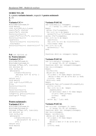 Bacalaureat 2008 – Modele de rezolvare

SUBIECTUL III
1. c pentru varianta intensiv, respectiv b pentru neintensiv
2. -11
3.
Varianta C/C++                               Varianta PASCAL
#include<iostream.h>                     var n,k,aux,i,j :integer;
void main()                                  v : array [1..100] of integer;
{int n,v[100],k,i,j,aux;                 begin
cout<<"n="; cin>>n;                       write ('n=');read(n);
cout<<"k="; cin>>k;                       for i:=1 to n do begin
for(i=1;i<=n;i++)                          write(‘v[‘,i,’]=’);read (v[i]); end;
{cout<<"v["<<i<<"]="; cin>>v[i];}        write ('k=');read(k);
for(j=1;j<=k;j++)                        for j:=1 to k do begin
{aux=v[1];                                 aux:=v[1];
 for(i=1;i<n;i++) v[i]=v[i+1];             for i:=1 to n-1 do v[i]:=v[i+1];
 v[n]=aux;}                                v[n]:=aux; end;
for(i=1;i<=n;i++) cout<<v[i]<<” “;       for i:=1 to n do
}                                          write(v[i],’ ‘);
                                         end.


4 a) int div(int x)                      function div( x: integer): byte;
b) Pentru intensiv:
Varianta C/C++                           Varianta PASCAL
#include<fstream.h>                      var n,i,val,p,u :integer; f: text;
#include<iostream.h>                         v: array [0..9] of integer;
fstream f("bac.in", ios::in);            function div1 (x: integer):integer;
int div(int x)                           var nr,i:integer;
{int nr=0,i=2;                           begin
 while(x>1)                               nr:=0;i:=2;
     {if(x%i==0){nr++;                    while x>1 do begin
       while(x %i== 0) x/=i; }             if x mod i =0 then begin inc(nr);
      i++; }                                while x mod i=0 do x:=x div i; end;
return nr;}                                i:=i+1; end;
void main()                               div1:=nr; end;
{int n,p=-1,u,v[100],i;                  begin
f>>n;                                    assign(f,'bac.in');reset(f);read(f,n);
for(i=1;i<=n;i++)                          p:=-1; u:=-1;
f>>v[i];                                   for i:=1 to n do begin
for(i=1;i<=n;i++)                            read(f,val);
if(div(v[i])%2==0)                           if div1(val) mod 2 =0 then begin
{if(p==-1) p=v[i];u=v[i];}                     if p=-1 then p:=val;
cout<<p<<" "<<u;}                              u:=val;   end;
                                               end;
                                           write (p,' ',u); end.
Pentru neintensiv:
Varianta C/C++                           Varianta PASCAL
#include<iostream.h>                     var n,i,val :integer; f: text;
#include<fstream.h>                          v: array [0..9] of integer;
fstream f("bac.in", ios::in);            function div1 (x: integer):integer;
int div(int x)                           var nr,i:integer;
{int nr=0,i=2;                           begin nr:=0;i:=2;
 while(x>1)                               while x>1 do begin
     {if(x%i==0){nr++;                     if x mod i =0 then begin
        while(x%i== 0) x/=i; }               inc(nr);
      i++; }                                 while x mod i= 0 do x:=x div i;
return nr;}                                end;
void main()                                i:=i+1; end;
130
 