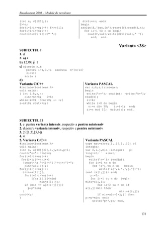 Bacalaureat 2008 – Modele de rezolvare

{int n, v[100],i;                           div1:=nr; end;
f>>n;                                      begin
for(i=1;i<=n;i++) f>>v[i];                 assign(f,'bac.in');reset(f);read(f,n);
for(i=1;i<=n;i++)                            for i:=1 to n do begin
cout<<div(v[i])<<" ";}                         read(f,val);write(div1(val),' ');
                                                 end; end.


                                                                   Varianta <38>
SUBIECTUL I
1. d
2. a) 4
b) 12381şi 1
c) citeste n,k
    pentru i=k,0,-1       executa    n=[n/10]
    z=n%10
   scrie z
d)
Varianta C/C++                                  Varianta PASCAL
#include<iostream.h>                            var n,k,z,i:integer;
void main()                                     begin
{ int i,k,z,n;                                   write('n='); read(n); write('k=');
   cin>>n>>k;   i=k;                            read(k);
while(i>0) {n=n/10; i- -;}                       i:=k;
z=n%10; cout<<z;}                                while i>0 do begin
                                                  n:=n div 10;   i:=i-1; end;
                                                 z:=n mod 10; write(z); end.


SUBIECTUL II
1. c pentru varianta intensiv, respectiv a pentru neintensiv
2. d pentru varianta intensiv, respectiv c pentru neintensiv
3. 2 ([1,5],[5,6])
4. 4
5. Varianta C/C++                               Varianta PASCAL
#include<iostream.h>                            type mat=array[1..10,1..10] of
void main()                                     integer;
{int n, a[30][30],i,j,min,p=1;                  var n,i,j,min :integer;   p:
cout<<”n=”; cin>>n;                             longint;    a:mat;
for(i=1;i<=n;i++)                               begin
 for(j=1;j<=n;j++)                                write('n='); read(n);
  {cout<<”a[“<<i<<”][“<<j<<”]=”;                  for i:=1 to n do
   cin>>a[i][j];}                                   for j:=1 to n do   begin
for(j=1;j<=n;j++)                                       write('a[',i,',',j,']=');
  {min=a[1][j];                                 read (a[i,j]); end;
   for(i=2;i<=n;i++)                               p:=1;
       if(a[i][j]<min)                             for j:=1 to n do begin
            min=a[i][j];                        min:=a[1,i];
   if (min == a[n+1-j][j])                             for i:=2 to n do if
     p=p*min;                                   a[i,j]<min then
  }                                                                 min:=a[i,j];
cout<<p;                                               if min=a[n+1-j,j] then
}                                               p:=p*min; end;
                                                    write('p=',p); end.



                                                                                    131
 
