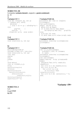Bacalaureat 2008 – Modele de rezolvare

SUBIECTUL III
1. d pentru varianta intensiv, respectiv c pentru neintensiv
2. 19
3.
Varianta C/C++                                  Varianta PASCAL
void del (longint &x, int y)                procedure del (var x: longint;
 { longint p=1, x0=0;                       y:integer);
   while(x)                                 var p,x0:longint;
   { if(x % 10 <= y) { x0=x0+p*(x %         begin x0:=0; p:=1;
10);                                         while x>0 do begin
        p=p*10;     }                        if (x mod 10)<=y then begin
     x=x/10;   }                                 x0:=x0+p*(x mod 10);   p:=p*10;
  if(x0==0) x=-1; else x=x0;}               end;
                                             x:=x div 10; end;
                                             if x0=0 then x:=-1 else x:=x0; end;
4. a)
Varianta C/C++                              Varianta PASCAL
void inter(int& x, int &y)                  procedure inter(var x:integer;var
                                            y:integer);

b)
Varianta C/C++                              Varianta PASCAL
#include<fstream.h>                         var n,i,j,aux:integer;
fstream f(“bac.in”, ios::in);                 v:array[1..100] of integer;
void inter(int& x, int &y)                    f: text;
{int aux;                                   procedure inter(var x:integer;var
aux=x;                                      y:integer);
x=y;                                        var aux:integer;
y=aux;                                      begin aux:=x; x:=y; y:=aux;end;
}                                           begin
void main()                                  assign(f,'bac.in'); reset(f);
{int n, v[1000],i,j;                        read(f,n);
f>>n;                                        for i:=1 to n do read(f,v[i]);
for(i=1;i<=n;i++)                            for i:=1 to n-1 do
f>>v[i];                                       for j:=i+1 to n do
for(i=1;i<n;i++)                                 if v[i]>v[j] then
  for(j=i+1;j<=n;j++)                       inter(v[i],v[j]);
     if(v[i]>v[j])                           for i:=1 to n do write(v[i],' ');
           inter(v[i],v[j]);                end.
for(i=1;i<=n;i++)
cout<<v[i]<<” “;}



                                                                  Varianta <39>
SUBIECTUL I
1. b
2. a) 23949
b) 999




132
 