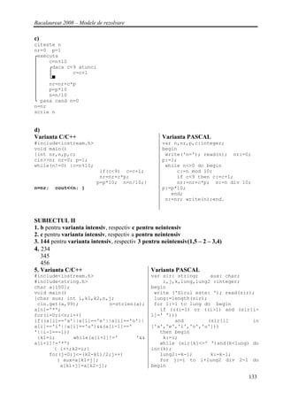 Bacalaureat 2008 – Modele de rezolvare

c)
citeste n
nr=0 p=1
┌executa
│    c=n%10
│    ┌daca c<9 atunci
│    │       c=c+1
│    └▀
│    nr=nr+c*p
│    p=p*10
│    n=n/10
└ pana cand n=0
n=nr
scrie n


d)
Varianta C/C++                                      Varianta PASCAL
#include<iostream.h>                                var n,nr,p,c:integer;
void main()                                         begin
{int nr,n,p,c;                                       write('n='); read(n); nr:=0;
cin>>n; nr=0; p=1;                                  p:=1;
while(n!=0) {c=n%10;                                 while n<>0 do begin
                           if(c<9) c=c+1;                c:=n mod 10;
                           nr=nr+c*p;                    if c<9 then c:=c+1;
                          p=p*10; n=n/10;}               nr:=nr+c*p; n:=n div 10;
n=nr;   cout<<n; }                                  p:=p*10;
                                                       end;
                                                     n:=nr; write(n);end.



SUBIECTUL II
1. b pentru varianta intensiv, respectiv c pentru neintensiv
2. c pentru varianta intensiv, respectiv a pentru neintensiv
3. 144 pentru varianta intensiv, respectiv 3 pentru neintensiv(1,5 – 2 – 3,4)
4. 234
   345
   456
5. Varianta C/C++                               Varianta PASCAL
#include<iostream.h>                           var sir: string;     aux: char;
#include<string.h>                                 i,j,k,lung,lung2 :integer;
char a[100];                                   begin
void main()                                     write ('Sirul este: '); read(sir);
{char aux; int i,k1,k2,n,j;                     lung:=length(sir);
 cin.get(a,99);           n=strlen(a);          for i:=1 to lung do begin
a[n]='*';                                         if (((i=1) or ((i>1) and (sir[i-
for(i=0;i<n;i++)                               1]=' ')))
if((a[i]=='a'||a[i]=='e'||a[i]=='o'||                  and         (sir[i]       in
a[i]=='i'||a[i]=='u')&&(a[i-1]=='              ['a','e','i','o','u']))
'||i-1==-1))                                      then begin
 {k1=i;      while(a[i+1]!='       '&&             k:=i;
a[i+1]!='*')                                      while (sir[k]<>' ')and(k<lung) do
       { i++;k2=i;}                            inc(k);
     for(j=0;j<=(k2-k1)/2;j++)                    lung2:=k-i;       k:=k-1;
        { aux=a[k1+j];                            for j:=i to i+lung2 div 2-1 do
         a[k1+j]=a[k2-j];                      begin

                                                                                133
 