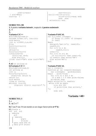 Bacalaureat 2008 – Modele de rezolvare

         a[k2-j]=aux;}                                  aux:=sir[j];
 } a[n]=NULL;                                 sir[j]:=sir[k-(j-i)];
cout<<a; }                                              sir[k-(j-i)]:=aux; end;
                                                        end; end;
                                               write(sir); end.

SUBIECTUL III
1. b pentru varianta intensiv, respectiv d pentru neintensiv
2. 9
3.
Varianta C/C++                                 Varianta PASCAL
#include<fstream.h>                           var n,i,cresc :integer;
fstream f(“bac.in”, ios::in);                     v: array [1..1000] of integer;
void main()                                       f: text;
{int n, v[1000],i,x,ok;                       Begin
f>>n;                                           assign(f,'bac.in'); reset(f);
for(i=1;i<=n;i++)                               read(f,n);
f>>v[i];                                        for i:=1 to n do
ok=1;x=-1;                                            read(f,v[i]);
for(i=1;i<=n;i++)                               cresc:=1;
{if(v[i]%2==0)                                  for i:=1 to n-1 do
    if(v[i]<x) ok=0;                              if v[i]>v[i+1] then cresc:=0;
    else x=v[i];}                               if cresc=1 then write('DA')
if(ok) cout<<”DA”; else cout<<”NU”;             else write('NU');
}                                             End.
4. a) int pr(long a)
b)Varianta C/C++                              Varianta PASCAL
#include<iostream.h>                          var n :longint;
int pr(long a)                                function pr (a: longint):boolean;
{int i;                                          var i:integer;   prim:boolean;
for(i=2;i<a/2;i++)                            begin    prim:=true;
  if(a%i==0) return 0;                           for i:=2 to a div 2 do
return 1;}                                        if a mod i = 0 then prim:=false;
void main()                                      pr:=prim; end;
{long n; cin>>n;                              begin write('n='); read(n);
while(n) {n=n/10;                              while n>99 do begin
     if(pr(n)) if(n>1) cout<<n<<" ";                n:=n div 10;
}}                                                  if pr(n)=true then write(n,'
                                              ');
                                                    end; end.


                                                                  Varianta <40>
SUBIECTUL I
1. c
2. a) 2 si 7
b) 3 sau 9 sau 16 (un număr cu un singur factor prim n=f^k)
c) citeste x
d=2 y=0 z=0
┌ executa
│   p=0
│ ┌ executa
│ │        p=p+1
│ │        x=[x/d]
│ └ pana cand x%d >0
│ ┌ daca p<>0 atunci

134
 