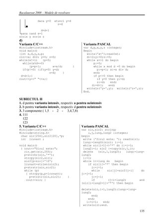 Bacalaureat 2008 – Modele de rezolvare

│ │        daca y=0       atunci y=d
│ │                         z=d
│ └▀
│            d=d+1
└pana cand x=1
scrie y scrie z
d)
Varianta C/C++                                Varianta PASCAL
#include<iostream.h>                          var d,p,x,y,z :integer;
void main()                                   Begin
{int x,d,y,z,p;                                 write('x=');read(x);
cin>>x; d=2; y=0; z=0;                          d:=2;y:=0;z:=0;
while(x!=1)   {p=0;                             while x<>1 do begin
  while(x%d==0)                                     p:=0;
      {p=p+1;       x=x/d;               }          while x mod d =0 do begin
  if(p!=0) {if(y=0) y=d;                              p:=p+1; x:=x div d;
                  z=d;    }                         end;
 d=d+1;}                                            if p<>0 then begin
cout<<y<<” “<<z;}                                     if y=0 then y:=d;
                                                      z:=d;   end;
                                                   d:=d+1;   end;
                                                writeln('y=',y); writeln('z=',z);
                                              End.

SUBIECTUL II
1. d pentru varianta intensiv, respectiv a pentru neintensiv
2. b pentru varianta intensiv, respectiv d pentru neintensiv
3. 3 componente ( 1,5 - 2 - 3,4,7,8)
4. 111
   122
   123
5. Varianta C/C++                             Varianta PASCAL
#include<iostream.h>                         var sir,sir2: string;
#include<string.h>                               i,j,lung,lung2 :integer;
 char sir[256],sir2[20],*p;                  begin
 int lcuvant ;                                write ('Sirul este: '); read(sir);
                                              lung:=length(sir); i:=1;
void main()                                   while sir[i+1]<>'*' do i:=i+1;
 { cout<<"Sirul este:";                       lung2:=i; sir2 :=copy(sir,1,i);
   cin.get(sir,255);                          delete   (sir,1,lung2);    lung:=lung-
   p=strchr(sir,'*');                        lung2;
   strcpy(sir2,sir);                          i:=1;
   sir2[p-sir]='0';                          while i<=lung do    begin
   lcuvant=strlen(sir2);                         if sir[i]='*' then begin
   p=strstr(sir,sir2);                             j:=i+1;
   while (p)                                       while     sir[j]=sir2[j-i]     do
    { strcpy(p,p+lcuvant);                   j:=j+1;
      p=strstr(sir,sir2);           }              j:=j-1;
    cout<<sir; }                                   if         (j-i=lung2)        and
                                             (sir[i+lung2+1]='*') then begin

                                             delete(sir,i+1,lung2);lung:=lung-
                                             lung2;
                                                   end;
                                                 end;
                                                i:=i+1;   end;
                                              write(sir);end.

                                                                                 135
 