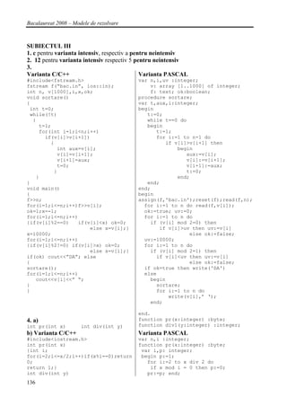 Bacalaureat 2008 – Modele de rezolvare



SUBIECTUL III
1. c pentru varianta intensiv, respectiv a pentru neintensiv
2. 12 pentru varianta intensiv respectiv 5 pentru neintensiv
3.
Varianta C/C++                                Varianta PASCAL
#include<fstream.h>                       var n,i,uv :integer;
fstream f(“bac.in”, ios::in);                 v: array [1..1000] of integer;
int n, v[1000],i,x,ok;                        f: text; ok:boolean;
void sortare()                            procedure sortare;
{                                         var t,aux,i:integer;
 int t=0;                                 begin
 while(!t)                                   t:=0;
  {                                          while t==0 do
    t=1;                                     begin
    for(int i=1;i<n;i++)                        t:=1;
      if(v[i]>v[i+1])                           for i:=1 to n-1 do
        {                                          if v[i]>v[i+1] then
          int aux=v[i];                                begin
          v[i]=v[i+1];                                    aux:=v[i];
          v[i+1]=aux;                                     v[i]:=v[i+1];
          t=0;                                            v[i+1]:=aux;
         }                                                t:=0;
   }                                                   end;
}                                            end;
void main()                               end;
{                                         begin
f>>n;                                     assign(f,'bac.in');reset(f);read(f,n);
for(i=1;i<=n;i++)f>>v[i];                   for i:=1 to n do read(f,v[i]);
ok=1;x=-1;                                  ok:=true; uv:=0;
for(i=1;i<=n;i++)                           for i:=1 to n do
{if(v[i]%2==0)   if(v[i]<x) ok=0;             if (v[i] mod 2=0) then
                     else x=v[i];}               if v[i]>uv then uv:=v[i]
x=10000;                                                   else ok:=false;
for(i=1;i<=n;i++)                           uv:=10000;
{if(v[i]%2!=0) if(v[i]>x) ok=0;             for i:=1 to n do
                     else x=v[i];}            if (v[i] mod 2=1) then
if(ok) cout<<”DA”; else                         if v[i]<uv then uv:=v[i]
{                                                          else ok:=false;
sortare();                                  if ok=true then write('DA')
for(i=1;i<=n;i++)                           else
   cout<<v[i]<<” “;                           begin
}                                               sortare;
}                                               for i:=1 to n do
                                                    write(v[i],’ ‘);
                                              end;

                                          end.
4. a)                                     function pr(x:integer) :byte;
int pr(int x)         int div(int y)      function div1(y:integer) :integer;
b) Varianta C/C++                         Varianta PASCAL
#include<iostream.h>                      var n,i :integer;
int pr(int x)                             function pr(x:integer) :byte;
{int i;                                    var i,p: integer;
for(i=2;i<=x/2;i++)if(x%i==0)return        begin p:=1;
0;                                           for i:=2 to x div 2 do
return 1;}                                    if x mod i = 0 then p:=0;
int div(int y)                               pr:=p; end;
136
 