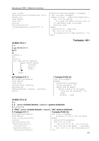 Bacalaureat 2008 – Modele de rezolvare

{int i,s=0;                                function div1(y:integer) :integer;
for(i=1;i<=y;i++)if(y%i==0) s+=i;           var i,s,rad: integer;
return s;}                                  begin s:=1+y;   rad:=trunc(sqrt(y));
void main()                                   for i:=2 to rad do
{int n.i;                                       if y mod i=0 then s:=s+i+y div i;
cin>>n;                                       if rad*rad=y then s:=s-rad;
for(i=2;i<n;i++)                              div1:=s; end;
 if(prim(div(i)) cout<<i<<” “;             begin
}                                            write('n='); read (n);
                                             for i:=2 to n-1 do
                                              if pr(div1(i))=1 then write(i,' ');
                                           end.


                                                                        Varianta <41>
SUBIECTUL I
1. a
2. a) 100 50 25 5 1
b) 97
c)
citeste x
d=2
scrie x
┌cat timp (x>=d) executa
│       ┌daca x%d=0 atunci
│       │       x=[x/d]
│       │      scrie x
│       │       d=d-1
│       └▀
│     d=d+1
└▀
d) Varianta C/C++                               Varianta PASCAL
#include<iostream.h>                            var d,x:integer;
void main()                                     begin
{int x,d;                                         write('x=');read(x);
cin>>x; d=2; cout<<x;                             d:=2; write(x,’ ‘);
while(x>=d)                                       while x≥d do begin
{while(x%d==0) {x=x/d;       cout<<x;}              while x mod d =0 do begin
d++;}}                                                x:=x div d; write(x,’ ‘);
                                                      end;
                                                     d:=d+1;   end;

SUBIECTUL II
1. a
2. a pentru varianta intensiv, respectiv a pentru neintensiv
3. 1, 3, 5, 7, 9
4. “fino” pentru varianta intensiv, respectiv “abc” pentru neintensiv
5. Varianta C/C++                              Varianta PASCAL
#include<iostream.h>                         var n,i,j :integer;
void main()                                      a:array [1..23,1..23] of byte;
{int i,j,n,a[25][25];                        begin
cin>>n;                                        write('n=');read(n);
for(i=1;i<=n;i++)                              for i:=1 to n do
 for(j=1;j<=n;j++)                                for j:=1 to n do a[i,j]:=i+j;
  a[i][j]=i+j;                                 for i:=1 to n do begin    writeln;
 for(i=1;i<=n;i++)                               for j:=1 to n do write(a[i,j],'
  {for(j=1;j<=n;j++)                         ');
                                                                                  137
 