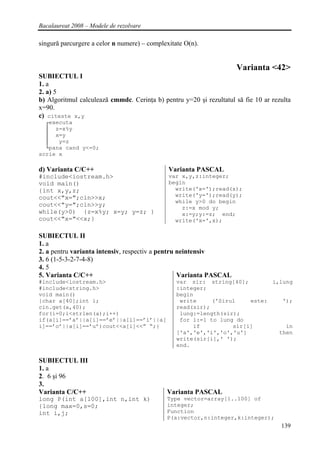 Bacalaureat 2008 – Modele de rezolvare

singură parcurgere a celor n numere) – complexitate O(n).


                                                                     Varianta <42>
SUBIECTUL I
1. a
2. a) 5
b) Algoritmul calculează cmmdc. Cerinţa b) pentru y=20 şi rezultatul să fie 10 ar rezulta
x=90.
c) citeste x,y
  ┌executa
  │ z=x%y
  │ x=y
  │   y=z
  └pana cand y<=0;
scrie x

d) Varianta C/C++                             Varianta PASCAL
#include<iostream.h>                          var x,y,z:integer;
void main()                                   begin
{int x,y,z;                                     write('x=');read(x);
cout<<"x=";cin>>x;                              write('y=');read(y);
                                                while y>0 do begin
cout<<"y=";cin>>y;                                z:=x mod y;
while(y>0) {z=x%y; x=y; y=z; }                    x:=y;y:=z; end;
cout<<"x="<<x;}                                 write('x=',x);

SUBIECTUL II
1. a
2. a pentru varianta intensiv, respectiv a pentru neintensiv
3. 6 (1-5-3-2-7-4-8)
4. 5
5. Varianta C/C++                                 Varianta PASCAL
#include<iostream.h>                             var sir: string[40];        i,lung
#include<string.h>                               :integer;
void main()                                      begin
{char a[40];int i;                                write     ('Sirul    este:    ');
cin.get(a,40);                                   read(sir);
for(i=0;i<strlen(a);i++)                          lung:=length(sir);
if(a[i]==’a’||a[i]==’e’||a[i]==’i’||a[            for i:=1 to lung do
i]==’o’||a[i]==’u’)cout<<a[i]<<” “;}                  if          sir[i]         in
                                                 ['a','e','i','o','u']         then
                                                 write(sir[i],' ');
                                                 end.

SUBIECTUL III
1. a
2. 6 şi 96
3.
Varianta C/C++                               Varianta PASCAL
long P(int a[100],int n,int k)               Type vector=array[1..100] of
{long max=0,s=0;                             integer;
int i,j;                                     Function
                                             P(a:vector,n:integer,k:integer);
                                                                                     139
 