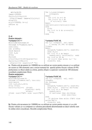Bacalaureat 2008 – Modele de rezolvare

  while(k>0)                                   Var i,j,aux:integer;
{max=-10000;                                       s:longint;
for(i=1;i<=n;i++)                              begin
 if(a[i]>max) {max=a[i];j=i;}                     for i:=1 to n-1 do
                                                  for j:=i+1 to n do
s+=a[j];                                            if a[i]<a[j] then
a[j]=-10000; k--;}                             begin
return s;                                      aux:=a[i];a[i]:=a[j];a[j]:=aux;
}                                              end;
                                                 s:=0;
                                                 for i:=1 to k do s:=s+a[i];
                                                   P:=s;
                                               end;
4. a)
Pentru intensiv:
Varianta C/C++                                 Varianta PASCAL
#include<fstream.h>                            var n,i :longint; val: byte;
fstream f(“numere.txt”,                            v :array [0..99] of byte;
ios::in);                                      f:text;
int a[100];                                    begin
                                                 assign(f,'numere.txt'); reset(f);
void main()                                      read (f,n);
{int n,x;                                        for i:=1 to n do begin
f>>n;                                              read(f,val); inc(v[val]); end;
for(int                                          for i:=0 to 99 do
i=1;i<=n;i++){f>>x;a[x]++;}                       if v[i]=1 then write (i,' ');
for(i=1;i<=99;i++)                               close(f); end.
 if(a[i]==1) cout<<i<<" ";}
b) Pentru cele n numere (n<100000) nu s-a utilizat un vector pentru stocare ci s-a utilizat
un vector cu 100 elemente care a stocat numarul de apariţii pentru fiecare valoare (0-99)
prelucrarea s-a făcut odată cu citirea, pentru afişare s-a parcurs vectorul de 100 elemente
rezultând complexitate O(n)).
Pentru neintensiv:
Varianta C/C++                                    Varianta PASCAL
#include<fstream.h>                            var n,i :longint; val, uval:
fstream f(“numere.txt”, ios::in);              integer;
void main()                                    ok: boolean;
{int n,x1,x2,i,ok=1;                           begin
f>>n; f>>x1;                                     assign(f,'numere.txt'); reset(f);
for(i=1;i<n;i++) {f>>x2;                         read (f,n);   uval=-1; ok:=true;
                 if(x2<=x1) ok=0;                for i:=1 to n do begin
                  x1=x2;}                          read(f,val);
if(ok) cout<<"DA"; else cout<<"NU”;                if val<=uval then ok:=false
}                                                               else uval:=val;
                                               end;
                                                  if ok=true then write ('DA') else
                                               write(‘NU’);
                                                 close(f); end.
b) Pentru cele n numere (n<100000) nu s-a utilizat un vector pentru stocare ci s-a citit
fiecare valoare şi s-a comparat cu valoarea precedentă determinandu-se dacă valorile sunt
în ordine strict crescătoare. Rezultă complexitate O(n)).




140
 