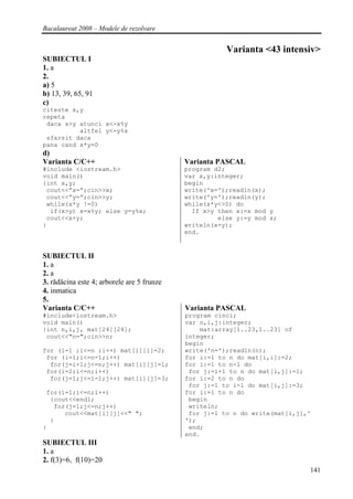 Bacalaureat 2008 – Modele de rezolvare


                                                       Varianta <43 intensiv>
SUBIECTUL I
1. a
2.
a) 5
b) 13, 39, 65, 91
c)
citeste x,y
repeta
 daca x>y atunci x<-x%y
          altfel y<-y%x
 sfarsit daca
pana cand x*y=0
d)
Varianta C/C++                              Varianta PASCAL
#include <iostream.h>                       program d2;
void main()                                 var x,y:integer;
{int x,y;                                   begin
 cout<<”x=”;cin>>x;                         write('x=');readln(x);
 cout<<”y=”;cin>>y;                         write('y=');readln(y);
 while(x*y !=0)                             while(x*y<>0) do
  if(x>y) x=x%y; else y=y%x;                  If x>y then x:=x mod y
 cout<<x+y;                                          else y:=y mod x;
}                                           writeln(x+y);
                                            end.


SUBIECTUL II
1. a
2. a
3. rădăcina este 4; arborele are 5 frunze
4. inmatica
5.
Varianta C/C++                              Varianta PASCAL
#include<iostream.h>                        program cinci;
void main()                                 var n,i,j:integer;
{int n,i,j, mat[24][24];                        mat:array[1..23,1..23] of
 cout<<"n=";cin>>n;                         integer;
                                            begin
for (i=1 ;i<=n ;i++) mat[i][i]=2;           write('n=');readln(n);
 for (i=1;i<=n-1;i++)                       for i:=1 to n do mat[i,i]:=2;
  for(j=i+1;j<=n;j++) mat[i][j]=1;          for i:=1 to n-1 do
 for(i=2;i<=n;i++)                           for j:=i+1 to n do mat[i,j]:=1;
  for(j=1;j<=i-1;j++) mat[i][j]=3;          for i:=2 to n do
                                             for j:=1 to i-1 do mat[i,j]:=3;
 for(i=1;i<=n;i++)                          for i:=1 to n do
  {cout<<endl;                               begin
   for(j=1;j<=n;j++)                         writeln;
      cout<<mat[i][j]<<" ";                  for j:=1 to n do write(mat[i,j],'
  }                                         ');
}                                            end;
                                            end.
SUBIECTUL III
1. a
2. f(3)=6, f(10)=20
                                                                             141
 