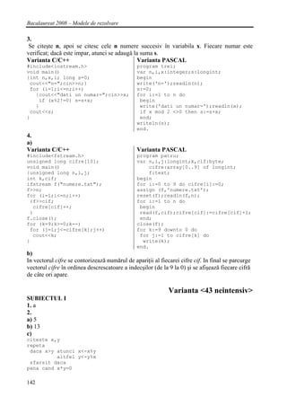 Bacalaureat 2008 – Modele de rezolvare

3.
 Se citeşte n, apoi se citesc cele n numere succesiv în variabila x. Fiecare numar este
verificat; dacă este impar, atunci se adaugă la suma s.
Varianta C/C++                                 Varianta PASCAL
#include<iostream.h>                           program trei;
void main()                                    var n,i,x:integer;s:longint;
{int n,x,i; long s=0;                          begin
 cout<<"n=";cin>>n;}                           write('n=');readln(n);
 for (i=1;i<=n;i++)                            s:=0;
   {cout<<"dati un numar=";cin>>x;             for i:=1 to n do
    if (x%2!=0) s=s+x;                          begin
   }                                            write('dati un numar=');readln(x);
 cout<<s;                                       if x mod 2 <>0 then s:=s+x;
}                                               end;
                                               writeln(s);
                                               end.
4.
a)
Varianta C/C++                                 Varianta PASCAL
#include<fstream.h>                            program patru;
unsigned long cifre[10];                       var n,i,j:longint;k,cif:byte;
void main()                                        cifre:array[0..9] of longint;
{unsigned long n,i,j;                              f:text;
int k,cif;                                     begin
ifstream f("numere.txt");                      for i:=0 to 9 do cifre[i]:=0;
f>>n;                                          assign (f,'numere.txt');
for (i=1;i<=n;i++)                             reset(f);readln(f,n);
 {f>>cif;                                      for i:=1 to n do
  cifre[cif]++;                                 begin
 }                                              read(f,cif);cifre[cif]:=cifre[cif]+1;
f.close();                                      end;
for (k=9;k>=0;k--)                             close(f);
 for (j=1;j<=cifre[k];j++)                     for k:=9 downto 0 do
  cout<<k;                                      for j:=1 to cifre[k] do
}                                                write(k);
                                               end.
b)
In vectorul cifre se contorizează numărul de apariţii al fiecarei cifre cif. In final se parcurge
vectorul cifre în ordinea descrescatoare a indecşilor (de la 9 la 0) şi se afişează fiecare cifră
de câte ori apare.

                                                             Varianta <43 neintensiv>
SUBIECTUL I
1. a
2.
a) 5
b) 13
c)
citeste x,y
repeta
 daca x>y atunci x<-x%y
          altfel y<-y%x
 sfarsit daca
pana cand x*y=0

142
 