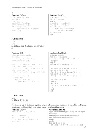 Bacalaureat 2008 – Modele de rezolvare

d)
Varianta C/C++                                Varianta PASCAL
#include <iostream.h>                         program d2;
void main()                                   var x,y:integer;
{int x,y;                                     begin
 cout<<”x=”;cin>>x;                           write('x=');readln(x);
 cout<<”y=”;cin>>y;                           write('y=');readln(y);
 while(x*y !=0)                               while(x*y<>0) do
  if(x>y) x=x%y; else y=y%x;                    If x>y then x:=x mod y
 cout<<x+y;                                            else y:=y mod x;
}                                             writeln(x+y);
                                              end.

SUBIECTUL II
1. a
2. a
3. rădăcina este 4; arborele are 5 frunze
4. 11
5.
Varianta C/C++                                Varianta PASCAL
#include<iostream.h>                          program cinci;
void main()                                   var n,i,j:integer;
{int n,i,j, mat[24][24];                          mat:array[1..23,1..23] of
 cout<<"n=";cin>>n;                           integer;
                                              begin
for (i=1 ;i<=n ;i++) mat[i][i]=2;             write('n=');readln(n);
 for (i=1;i<=n-1;i++)
  for(j=i+1;j<=n;j++) mat[i][j]=1;            for i:=1 to n do mat[i,i]:=2;
 for(i=2;i<=n;i++)                            for i:=1 to n-1 do
  for(j=1;j<=i-1;j++) mat[i][j]=3;             for j:=i+1 to n do mat[i,j]:=1;
                                              for i:=2 to n do
 for(i=1;i<=n;i++)                             for j:=1 to i-1 do mat[i,j]:=3;
  {cout<<endl;
   for(j=1;j<=n;j++)                          for i:=1 to n do
      cout<<mat[i][j]<<" ";                    begin
  }                                            writeln;
}                                              for j:=1 to n do write(mat[i,j],'
                                              ');
                                               end;
                                              end.

SUBIECTUL III
1. a
2. f(3)=6, f(10)=20
3.
Se citeşte n de la tastatura, apoi se citesc cele n numere succesiv în variabila x. Fiecare
număr este verificat; dacă este impar, atunci se adaugă la suma s.
Varianta C/C++                                 Varianta PASCAL
long P(int x[100],int n)                     Type vector=array[1..100] of integer;
{                                            Function
int i; long s=0;                             f(x:vector,n:integer):longint;
for (i=1;i<=n;i++)                           var i:integer;s:longint;
   if (x[i]%2!=0) s=s+x[i];                  begin
return s;                                    s:=0;
}                                            for i:=1 to n do
                                               if x[i] mod 2 <>0 then s:=s+x[i];
                                                                                       143
 