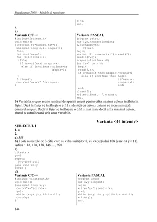Bacalaureat 2008 – Modele de rezolvare

                                              P:=s;
                                              end.
4.
a)
Varianta C/C++                                Varianta PASCAL
#include<fstream.h>                           program patru;
void main()                                   var i,n,nrapar:longint;
{ifstream f("numere.txt");                    x,cifmax:byte;
 unsigned long n,i, nrapar=1;                     f:text;
 f>>n;                                        begin
 int x,cifmax=0;                              assign (f,'numere.txt');reset(f);
 for (i=1;i<=n;i++)                           readln(f,n);
  {f>>x;                                      nrapar:=1;cifmax:=0;
   if (x==cifmax) nrapar++;                   for i:=1 to n do
    else if (x>cifmax){cifmax=x;               begin
                      nrapar=1;                read(f,x);
                      }                        if x=maxcif then nrapar:=nrapar+1
  }                                              else if x>cifmax then begin
 f.close();                                                            cifmax:=x;
 cout<<cifmax<<" "<<nrapar;                                            nrapar:=1;
}                                                                      end;
                                               end;
                                              close(f);
                                              write(cifmax,' ',nrapar);
                                              end.
b) Variabila nrapar reţine numărul de apariţii curent pentru cifra maxima cifmax intâlnita în
fişier. Dacă în fişier se întâlneşte o cifră x identică cu cifmax , atunci se incrementează
contorul nrapar. Dacă în fişier se întâlneşte o cifră x mai mare decât cifra maximă cifmax,
atunci se actualizează cele doua variabile.

                                                             Varianta <44 intensiv>
SUBIECTUL I
1. a
2.
a) 555
b) Toate numerele de 3 cifre care au cifra unităţilor 8, cu excepţia lui 108 (care dă y=111).
Adică : 118, 128, 138, 148, …, 998
c)
citeste x
y<-0
repeta
  y=y*10+9-x%10
pana cand x<=y
scrie y
d)
Varianta C/C++                                 Varianta PASCAL
#include <iostream.h>                          program unud;
void main()                                    var x,y:longint;
{unsigned long x,y;                            begin
 cout<<”x=”;cin>>x;                            write(‘x=’);readln(x);
 y=0;                                          y:=0;
 while (x>y) y=y*10+9-x%10 ;                   while (x>y) do y:=y*10+9-x mod 10;
 cout<<y;                                      write(y);
}                                              end.


144
 