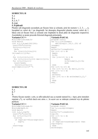 Bacalaureat 2008 – Modele de rezolvare

SUBIECTUL II
1. a
2. a
3. 2, 6, 7
4. jogp
5. Explicaţii
Plasăm sub diagonala secundară, pe fiecare linie şi coloană, şirul de numere 1, 2, 3, …, n,
începând cu valori de 1 pe diagonală. Iar deasupra diagonalei plasăm numai valori de 1.
Ideea este că fiecare linie şi coloană este împărţită în două părţi de diagonala respectivă.
Asemănător se poate proceda folosind diagonala principala.
Varianta C/C++                                 Varianta PASCAL
#include<iostream.h>                             program cinci;
void main()                                      var n,i,j,k:integer;
{int n,i,j,k,mat[24][24];                            mat:array[1..23,1..23] of
 cout<<"n=";cin>>n;                              integer;
 for(i=1;i<=n;i++)                               begin
  {k=0;                                          write('n=');readln(n);
  for (j=n-i+1;j<=n;j++)                         for i:=1 to n do
{k++;mat[i][j]=k;}                                begin
  }                                               k:=0;
 for (i=1;i<=n-1;i++)                             for j:=n-i+1 to n do
  for (j=1;j<n-i+1;j++) mat[i][j]=1;                          begin
 for (i=1;i<=n;i++)                                           k:=k+1;mat[i,j]:=k;
  {cout<<endl;                                                end;
   for(j=1;j<=n;j++)                              end;
cout<<mat[i][j]<<" ";                            for i:=1 to n-1 do
  }                                               for j:=1 to n-i do mat[i,j]:=1;
}                                                for i:=1 to n do
                                                  begin
                                                  writeln;
                                                  for j:=1 to n do write(mat[i,j],'
                                                 ');
                                                  end;
                                                 end.

SUBIECTUL III
1. a
2. 7
3.
 Pentru fiecare număr x citit, se află radicalul sau ca număr natural în y. Apoi, prin inmulţiri
repetate y*y, se verifică dacă este atins x ; în acest caz se măreşte contorul nrp de pătrate
perfecte.
Varianta C/C++                                    Varianta PASCAL
#include<iostream.h>                             program cinci;
#include<math.h>                                 var n,i,x,nrp:integer;
void main()                                      begin
{int n,x,i,nrp=0;                                write('n=');readln(n);
 cout<<"n=";cin>>n;                              nrp:=0;
 for (i=1;i<=n;i++)                              for i:=1 to n do
  {cin>>x;                                        begin
   if (sqrt(x)==floor(sqrt(x)))                   read(x);
      nrp++;                                      if (sqrt(x)=round(sqrt(x))) then
  }                                              nrp:=nrp+1;
 cout<<nrp;                                       end;
}                                                write(nrp);

                                                                                            145
 