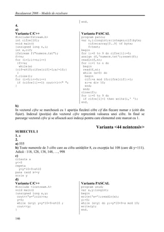 Bacalaureat 2008 – Modele de rezolvare

                                                end.
4.
a)
Varianta C/C++                                  Varianta PASCAL
#include<fstream.h>                             program patru;
int cifre[10];                                  var n,i:longint;x:integer;cif:byte;
void main()                                         cifre:array[0..9] of byte;
{unsigned long n,i;                                 f:text;
int x,cif;                                      begin
ifstream f("numere.txt");                       for i:=0 to 9 do cifre[i]:=0;
f>>n;                                           assign (f,'numere.txt');reset(f);
for (i=1;i<=n;i++)                              readln(f,n);
 {f>>x;                                         for i:=1 to n do
  while(x)                                       begin
{cif=x%10;cifre[cif]=1;x/=10;}                   read(f,x);
 }                                               while (x>0) do
f.close();                                        begin
for (i=0;i<=9;i++)                                cif:=x mod 10;cifre[cif]:=1;
 if (cifre[i]==1) cout<<i<<" ";                   x:=x div 10;
}                                                 end;
                                                 end;
                                                close(f);
                                                for i:=0 to 9 do
                                                 if cifre[i]=1 then write(i,' ');
                                                end.
b)
In vectorul cifre se marchează cu 1 apariţia fiecărei cifre cif din fiecare numar x (citit din
fişier). Indexul (poziţia) din vectorul cifre reprezintă valoarea unei cifre. In final se
parcurge vectorul cifre şi se afisează acei indecşi pentru care elementul este marcat cu 1.

                                                          Varianta <44 neintensiv>
SUBIECTUL I
1. a
2.
a) 555
b) Toate numerele de 3 cifre care au cifra unităţilor 8, cu excepţia lui 108 (care dă y=111).
Adică : 118, 128, 138, 148, …, 998
c)
citeste x
y<-0
repeta
  y=y*10+9-x%10
pana cand x<=y
scrie y
d)
Varianta C/C++                                 Varianta PASCAL
#include <iostream.h>                          program unud;
void main()                                    var x,y:longint;
{unsigned long x,y;                            begin
 cout<<”x=”;cin>>x;                            write(‘x=’);readln(x);
 y=0;                                          y:=0;
 while (x>y) y=y*10+9-x%10 ;                   while (x>y) do y:=y*10+9-x mod 10;
 cout<<y;                                      write(y);
}                                              end.


146
 