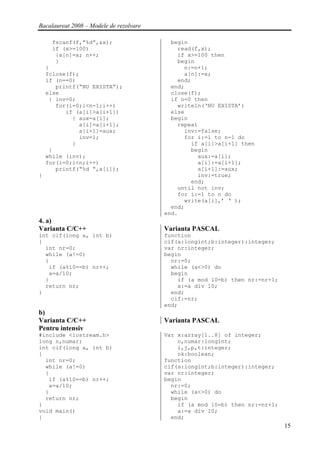 Bacalaureat 2008 – Modele de rezolvare

     fscanf(f,”%d”,&x);                    begin
     if (x>=100)                             read(f,x);
      {a[n]=x; n++;                          if x>=100 then
      }                                      begin
    }                                          n:=n+1;
    fclose(f);                                 a[n]:=x;
    if (n==0)                                end;
       printf(“NU EXISTA”);                end;
    else                                   close(f);
     { inv=0;                              if n=0 then
       for(i=0;i<n-1;i++)                    writeln(‘NU EXISTA’)
          if (a[i]>a[i+1])                 else
            { aux=a[i];                    begin
              a[i]=a[i+1];                   repeat
              a[i+1]=aux;                      inv:=false;
              inv=1;                           for i:=1 to n-1 do
            }                                    if a[i]>a[i+1] then
     }                                           begin
    while (inv);                                   aux:=a[i];
    for(i=0;i<n;i++)                               a[i]:=a[i+1];
       printf(“%d “,a[i]);                         a[i+1]:=aux;
}                                                  inv:=true;
                                                 end;
                                             until not inv;
                                             for i:=1 to n do
                                               write(a[i],’ ‘ );
                                           end;
                                         end.
4. a)
Varianta C/C++                           Varianta PASCAL
int cif(long a, int b)                   function
{                                        cif(a:longint;b:integer):integer;
  int nr=0;                              var nr:integer;
  while (a!=0)                           begin
  {                                        nr:=0;
   if (a%10==b) nr++;                      while (a<>0) do
   a=a/10;                                 begin
  }                                          if (a mod 10=b) then nr:=nr+1;
  return nr;                                 a:=a div 10;
}                                          end;
                                           cif:=nr;
                                         end;
b)
Varianta C/C++                           Varianta PASCAL
Pentru intensiv
#include <iostream.h>                    Var x:array[1..8] of integer;
long n,numar;                                n,numar:longint;
int cif(long a, int b)                       i,j,p,t:integer;
{                                            ok:boolean;
  int nr=0;                              function
  while (a!=0)                           cif(a:longint;b:integer):integer;
  {                                      var nr:integer;
   if (a%10==b) nr++;                    begin
   a=a/10;                                 nr:=0;
  }                                        while (a<>0) do
  return nr;                               begin
}                                            if (a mod 10=b) then nr:=nr+1;
void main()                                  a:=a div 10;
{                                          end;
                                                                              15
 